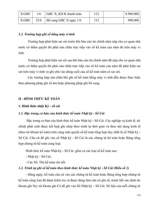 X/GBC          1/6    GBC X, KH K thanh toán            112                    8.900.000
 X/GBC         25/6    Bổ sung GBC X ngày 1/6            112                     900.000



5.2. Trường hợp ghi sổ bằng máy vi tính

         Trường hợp phát hiện sai sót trước khi báo cáo tài chính năm nộp cho cơ quan nhà
nước có thẩm quyền thì phải sửa chữa trực tiếp vào sổ kế toán của năm đó trên máy vi
tính.

         Trường hợp phát hiện sai sót sau khi báo cáo tài chính năm đã nộp cho cơ quan nhà
nước có thẩm quyền thì phải sửa chữa trực tiếp vào sổ kế toán của năm đã phát hiện sai
sót trên máy vi tính và ghi chú vào dòng cuối của sổ kế toán năm có sai sót.
         Các trường hợp sửa chữa khi ghi sổ kế toán bằng máy vi tính đều được thực hiện
theo phương pháp ghi số âm hoặc phương pháp ghi bổ sung.



II - HÌNH THỨC KẾ TOÁN

1. Hình thức nhật Ký - sổ cái

1.1. Đặc trưng cơ bản của hình thức kế toán Nhật ký - Sổ Cái

        Đặc trưng cơ bản của hình thức kế toán Nhật ký - Sổ Cái: Các nghiệp vụ kinh tế, tài
chính phát sinh được kết hợp ghi chép theo trình tự thời gian và theo nội dung kinh tế
(theo tài khoản kế toán) trên cùng một quyển sổ kế toán tổng hợp duy nhất là sổ Nhật ký -
Sổ Cái. Căn cứ để ghi vào sổ Nhật ký - Sổ Cái là các chứng từ kế toán hoặc Bảng tổng
hợp chứng từ kế toán cùng loại.

        Hình thức kế toán Nhật ký - Sổ Cái gồm có các loại sổ kế toán sau:
        - Nhật ký - Sổ Cái;
        - Các Sổ, Thẻ kế toán chi tiết.
1.2. Trình tự ghi sổ kế toán theo hình thức kế toán Nhật ký - Sổ Cái (Biểu số 1)
        - Hàng ngày, kế toán căn cứ vào các chứng từ kế toán hoặc Bảng tổng hợp chứng từ
kế toán cùng loại đã được kiểm tra và được dùng làm căn cứ ghi sổ, trước hết xác định tài
khoản ghi Nợ, tài khoản ghi Có để ghi vào Sổ Nhật ký – Sổ Cái. Số liệu của mỗi chứng từ

                                                                                        153
 