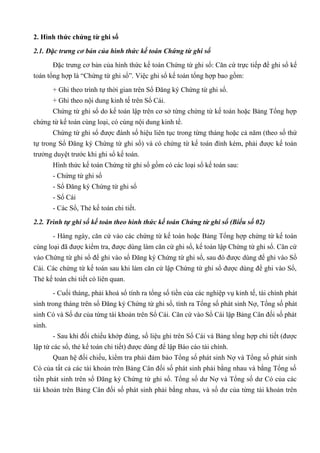 2. Hình thức chứng từ ghi sổ

2.1. Đặc trưng cơ bản của hình thức kế toán Chứng từ ghi sổ

        Đặc trưng cơ bản của hình thức kế toán Chứng từ ghi sổ: Căn cứ trực tiếp để ghi sổ kế
toán tổng hợp là “Chứng từ ghi sổ”. Việc ghi sổ kế toán tổng hợp bao gồm:

        + Ghi theo trình tự thời gian trên Sổ Đăng ký Chứng từ ghi sổ.
        + Ghi theo nội dung kinh tế trên Sổ Cái.
        Chứng từ ghi sổ do kế toán lập trên cơ sở từng chứng từ kế toán hoặc Bảng Tổng hợp
chứng từ kế toán cùng loại, có cùng nội dung kinh tế.
        Chứng từ ghi sổ được đánh số hiệu liên tục trong từng tháng hoặc cả năm (theo số thứ
tự trong Sổ Đăng ký Chứng từ ghi sổ) và có chứng từ kế toán đính kèm, phải được kế toán
trưởng duyệt trước khi ghi sổ kế toán.
        Hình thức kế toán Chứng từ ghi sổ gồm có các loại sổ kế toán sau:
        - Chứng từ ghi sổ
        - Sổ Đăng ký Chứng từ ghi sổ
        - Sổ Cái
        - Các Sổ, Thẻ kế toán chi tiết.

2.2. Trình tự ghi sổ kế toán theo hình thức kế toán Chứng từ ghi sổ (Biểu số 02)

        - Hàng ngày, căn cứ vào các chứng từ kế toán hoặc Bảng Tổng hợp chứng từ kế toán
cùng loại đã được kiểm tra, được dùng làm căn cứ ghi sổ, kế toán lập Chứng từ ghi sổ. Căn cứ
vào Chứng từ ghi sổ để ghi vào sổ Đăng ký Chứng từ ghi sổ, sau đó được dùng để ghi vào Sổ
Cái. Các chứng từ kế toán sau khi làm căn cứ lập Chứng từ ghi sổ được dùng để ghi vào Sổ,
Thẻ kế toán chi tiết có liên quan.

        - Cuối tháng, phải khoá sổ tính ra tổng số tiền của các nghiệp vụ kinh tế, tài chính phát
sinh trong tháng trên sổ Đăng ký Chứng từ ghi sổ, tính ra Tổng số phát sinh Nợ, Tổng số phát
sinh Có và Số dư của từng tài khoản trên Sổ Cái. Căn cứ vào Sổ Cái lập Bảng Cân đối số phát
sinh.
        - Sau khi đối chiếu khớp đúng, số liệu ghi trên Sổ Cái và Bảng tổng hợp chi tiết (được
lập từ các sổ, thẻ kế toán chi tiết) được dùng để lập Báo cáo tài chính.
        Quan hệ đối chiếu, kiểm tra phải đảm bảo Tổng số phát sinh Nợ và Tổng số phát sinh
Có của tất cả các tài khoản trên Bảng Cân đối số phát sinh phải bằng nhau và bằng Tổng số
tiền phát sinh trên sổ Đăng ký Chứng từ ghi sổ. Tổng số dư Nợ và Tổng số dư Có của các
tài khoản trên Bảng Cân đối số phát sinh phải bằng nhau, và số dư của từng tài khoản trên
 