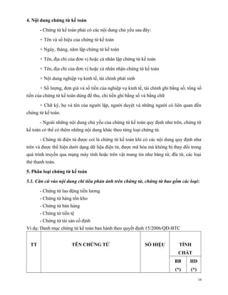 4. Nội dung chứng từ kế toán

       - Chứng từ kế toán phải có các nội dung chủ yếu sau đây:

       + Tên và số hiệu của chứng từ kế toán

       + Ngày, tháng, năm lập chứng từ kế toán

       + Tên, địa chỉ của đơn vị hoặc cá nhân lập chứng từ kế toán

       + Tên, địa chỉ của đơn vị hoặc cá nhân nhận chứng từ kế toán

       + Nội dung nghiệp vụ kinh tế, tài chính phát sinh

       + Số lượng, đơn giá và số tiền của nghiệp vụ kinh tế, tài chính ghi bằng số; tổng số
tiền của chứng từ kế toán dùng để thu, chi tiền ghi bằng số và bằng chữ

       + Chữ ký, họ và tên của người lập, người duyệt và những người có liên quan đến
chứng từ kế toán.

       - Ngoài những nội dung chủ yếu của chứng từ kế toán quy định như trên, chứng từ
kế toán có thể có thêm những nội dung khác theo từng loại chứng từ.

       - Chứng từ điện tử được coi là chứng từ kế toán khi có các nội dung quy định như
trên và được thể hiện dưới dạng dữ liệu điện tử, được mã hóa mà không bị thay đổi trong
quá trình truyền qua mạng máy tính hoặc trên vật mang tin như băng từ, đĩa từ, các loại
thẻ thanh toán.

5. Phân loại chứng từ kế toán

5.1. Căn cứ vào nội dung chỉ tiêu phản ánh trên chứng từ, chứng từ bao gồm các loại:

       - Chứng từ lao động tiền lương
       - Chứng từ hàng tồn kho
       - Chứng từ bán hàng
       - Chứng từ tiền tệ
       - Chứng từ tài sản cố định
Ví dụ: Danh mục chứng từ kế toán ban hành theo quyết định 15/2006/QĐ-BTC


  TT                   TÊN CHỨNG TỪ                          SỐ HIỆU           TÍNH
                                                                              CHẤT
                                                                             BB      HD
                                                                             (*)     (*)

                                                                                           16
 