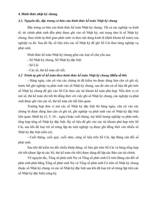 4. Hình thức nhật ký chung

4.1. Nguyên tắc, đặc trưng cơ bản của hình thức kế toán Nhật ký chung

       Đặc trưng cơ bản của hình thức kế toán Nhật ký chung: Tất cả các nghiệp vụ kinh
tế, tài chính phát sinh đều phải được ghi vào sổ Nhật ký, mà trọng tâm là sổ Nhật ký
chung, theo trình tự thời gian phát sinh và theo nội dung kinh tế (định khoản kế toán) của
nghiệp vụ đó. Sau đó lấy số liệu trên các sổ Nhật ký để ghi Sổ Cái theo từng nghiệp vụ
phát sinh.

       Hình thức kế toán Nhật ký chung gồm các loại sổ chủ yếu sau:
       - Sổ Nhật ký chung, Sổ Nhật ký đặc biệt
       - Sổ Cái
       - Các sổ, thẻ kế toán chi tiết.
4.2 Trình tự ghi sổ kế toán theo hình thức kế toán Nhật ký chung (Biểu số 04)
       - Hàng ngày, căn cứ vào các chứng từ đã kiểm tra được dùng làm căn cứ ghi sổ,
trước hết ghi nghiệp vụ phát sinh vào sổ Nhật ký chung, sau đó căn cứ số liệu đã ghi trên
sổ Nhật ký chung để ghi vào Sổ Cái theo các tài khoản kế toán phù hợp. Nếu đơn vị có
mở sổ, thẻ kế toán chi tiết thì đồng thời với việc ghi sổ Nhật ký chung, các nghiệp vụ phát
sinh được ghi vào các sổ, thẻ kế toán chi tiết liên quan.
       Trường hợp đơn vị mở các sổ Nhật ký đặc biệt thì hàng ngày, căn cứ vào các
chứng từ được dùng làm căn cứ ghi sổ, ghi nghiệp vụ phát sinh vào sổ Nhật ký đặc biệt
liên quan. Định kỳ (3, 5, 10... ngày) hoặc cuối tháng, tuỳ khối lượng nghiệp vụ phát sinh,
tổng hợp từng sổ Nhật ký đặc biệt, lấy số liệu để ghi vào các tài khoản phù hợp trên Sổ
Cái, sau khi đã loại trừ số trùng lặp do một nghiệp vụ được ghi đồng thời vào nhiều sổ
Nhật ký đặc biệt (nếu có).
       - Cuối tháng, cuối quý, cuối năm, cộng số liệu trên Sổ Cái, lập Bảng cân đối số
phát sinh.
       Sau khi đã kiểm tra đối chiếu khớp đúng, số liệu ghi trên Sổ Cái và bảng tổng hợp
chi tiết (được lập từ các Sổ, thẻ kế toán chi tiết) được dùng để lập các Báo cáo tài chính.
       Về nguyên tắc, Tổng số phát sinh Nợ và Tổng số phát sinh Có trên Bảng cân đối số
phát sinh phải bằng Tổng số phát sinh Nợ và Tổng số phát sinh Có trên sổ Nhật ký chung
(hoặc sổ Nhật ký chung và các sổ Nhật ký đặc biệt sau khi đã loại trừ số trùng lặp trên các
sổ Nhật ký đặc biệt) cùng kỳ.
 