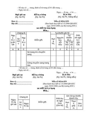 - Sổ này có …. trang, đánh số từ trang số 01 đến trang …
      - Ngày mở sổ:…
                                                        Ngµy..... th¸ng.... n¨m .....
    Ngêi ghi sæ            KÕ to¸n trëng                         Gi¸m ®èc
    (Ký, hä tªn)            (Ký, hä tªn)                  (Ký, hä tªn, ®ãng dÊu)

 Đơn vị:……………………                               Mẫu số S03a3-DN
 Địa chỉ:…………………..                  (Ban hành theo QĐ số 15/2006/QĐ-BTC
                                      ngày 20/03/2006 của Bộ trưởng BTC)
                          sæ nhËt ký mua hµng
                                  N¨m...
      Chøng tõ                                  Tµi kho¶n ghi Nî
Ngµ                                                            Tµi      Ph¶i
  y,      Ngµ                                     Nguyªn     kho¶n    tr¶ ngêi
      Sè                                   Hµn
th¸n        y          DiÔn gi¶i                    liệu,     kh¸c       b¸n
      hiÖ                                    g
g ghi     th¸n                                       vËt    Sè Sè        (ghi
       u                                    ho¸
 sæ         g                                       liÖu    hiÖ tiÒ     Cã)
                                                             u     n
  A    B   C                D                1        2      E     3      4
               Sè trang tríc chuyÓn
               sang



                    Céng chuyÓn sang trang
                    sau
         - Sổ này có …. trang, đánh số từ trang số 01 đến trang …
       - Ngày mở sổ:…
                                                         Ngµy..... th¸ng.... n¨m .....
 Ngêi ghi sæ              KÕ to¸n trëng                         Gi¸m ®èc
 (Ký, hä tªn)              (Ký, hä tªn)                  (Ký, hä tªn, ®ãng dÊu)

Đơn vị:……………………                                  Mẫu số S03a4-DN
Địa chỉ:…………………..                      (Ban hành theo QĐ số 15/2006/QĐ-BTC
                                         ngày 20/03/2006 của Bộ trưởng BTC)
                                 sæ nhËt ký b¸n hµng
                                        N¨m...

                                                                        Ghi Cã tµi kho¶n
          Chøng tõ
                                                           Ph¶i thu        doanh thu
Ngµy,
                                                            tõ ngêi            Thµn
 th¸ng    Số                       DiÔn gi¶i                           Hµn
                Ngµy                                         mua                h        DÞc
ghi sæ    hiệ                                                           g
                th¸ng                                      (Ghi Nî)            phÈ       h vô
           u                                                           ho¸
                                                                                m
 