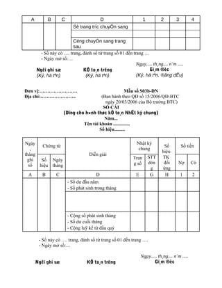 A          B       C                      D                     1          2        3          4
                            Sè trang tríc chuyÓn sang


                         Céng chuyÓn sang trang
                         sau
        - Sổ này có …. trang, đánh số từ trang số 01 đến trang …
        - Ngày mở sổ:…
                                                           Ngµy..... th¸ng.... n¨m .....
      Ngêi ghi sæ             KÕ to¸n trëng                       Gi¸m ®èc
      (Ký, hä tªn)             (Ký, hä tªn)                (Ký, hä tªn, ®ãng dÊu)


Đơn vị:……………………                                      Mẫu số S03b-DN
Địa chỉ:…………………..                      (Ban hành theo QĐ số 15/2006/QĐ-BTC
                                         ngày 20/03/2006 của Bộ trưởng BTC)
                                        SỔ CÁI
                     (Dïng cho h×nh thøc kÕ to¸n NhËt ký chung)
                                         Năm...
                              Tên tài khoản ..............
                                      Số hiệu.........

Ngày                                                         Nhật ký
       Chứng từ                                                                Số         Số tiền
   ,                                                          chung
                                                                              hiệu
tháng                               Diễn giải
                                                           Tran       STT     TK
 ghi   Số Ngày
                                                           g sổ       dòn      đối     Nợ        Có
  sổ  hiệu tháng
                                                                       g      ứng
 A       B       C                      D                    E         G        H         1      2
                         - Số dư đầu năm
                         - Số phát sinh trong tháng




                         - Cộng số phát sinh tháng
                         - Số dư cuối tháng
                         - Cộng luỹ kế từ đầu quý

       - Sổ này có …. trang, đánh số từ trang số 01 đến trang ….
       - Ngày mở sổ:…

                                                                 Ngµy..... th¸ng.... n¨m .....
      Ngêi ghi sæ                  KÕ to¸n trëng                        Gi¸m ®èc
 