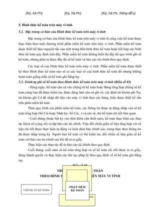 (Ký, hä tªn)               (Ký, hä tªn)                (Ký, hä tªn, ®ãng dÊu)


5. Hình thức kế toán trên máy vi tính

5.1. Đặc trưng cơ bản của Hình thức kế toán trên máy vi tính

         Đặc trưng cơ bản của Hình thức kế toán trên máy vi tính là công việc kế toán được
thực hiện theo một chương trình phần mềm kế toán trên máy vi tính. Phần mềm kế toán
được thiết kế theo nguyên tắc của một trong bốn hình thức kế toán hoặc kết hợp các hình
thức kế toán quy định trên đây. Phần mềm kế toán không hiển thị đầy đủ quy trình ghi sổ
kế toán, nhưng phải in được đầy đủ sổ kế toán và báo cáo tài chính theo quy định.

         Các loại sổ của Hình thức kế toán trên máy vi tính: Phần mềm kế toán được thiết
kế theo Hình thức kế toán nào sẽ có các loại sổ của hình thức kế toán đó nhưng không
hoàn toàn giống mẫu sổ kế toán ghi bằng tay.
5.2. Trình tự ghi sổ kế toán theo Hình thức kế toán trên máy vi tính (Biểu số 05)
         - Hàng ngày, kế toán căn cứ vào chứng từ kế toán hoặc Bảng tổng hợp chứng từ kế
toán cùng loại đã được kiểm tra, được dùng làm căn cứ ghi sổ, xác định tài khoản ghi Nợ,
tài khoản ghi Có để nhập dữ liệu vào máy vi tính theo các bảng, biểu được thiết kế sẵn
trên phần mềm kế toán.
         Theo quy trình của phần mềm kế toán, các thông tin được tự động nhập vào sổ kế
toán tổng hợp (Sổ Cái hoặc Nhật ký- Sổ Cái...) và các sổ, thẻ kế toán chi tiết liên quan.
         - Cuối tháng (hoặc bất kỳ vào thời điểm cần thiết nào), kế toán thực hiện các thao
tác khoá sổ (cộng sổ) và lập báo cáo tài chính. Việc đối chiếu giữa số liệu tổng hợp với số
liệu chi tiết được thực hiện tự động và luôn đảm bảo chính xác, trung thực theo thông tin
đã được nhập trong kỳ. Người làm kế toán có thể kiểm tra, đối chiếu số liệu giữa sổ kế
toán với báo cáo tài chính sau khi đã in ra giấy.
         Thực hiện các thao tác để in báo cáo tài chính theo quy định.
         Cuối tháng, cuối năm sổ kế toán tổng hợp và sổ kế toán chi tiết được in ra giấy,
đóng thành quyển và thực hiện các thủ tục pháp lý theo quy định về sổ kế toán ghi bằng
tay.
                                          Biểu số 05
                              TRÌNH TỰ GHI SỔ KẾ TOÁN
                 THEO HÌNH THỨC KẾ TOÁN TRÊN MÁY VI TÍNH


                                       PHẦN MỀM
       CHỨNG TỪ KẾ TOÁN                 KẾ TOÁN
 