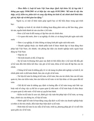 - Theo Điều 4, Luật kế toán Việt Nam được Quốc hội khóa XI, kỳ họp thứ 3
thông qua ngày 19/06/2003 và có hiệu lực vào ngày 01/01/2004: “Kế toán là việc thu
thập, xử lý, kiểm tra, phân tích và cung cấp thông tin kinh tế, tài chính dưới hình thức
giá trị, hiện vật và thời gian lao động.”
         Ngoài ra, có một số khái niệm giúp người học có thể hiểu được trong quá trình
học:
         - Nghiệp vụ kinh tế, tài chính là những hoạt động phát sinh cụ thể làm tăng, giảm
tài sản, nguồn hình thành tài sản của đơn vị kế toán.
         - Ðơn vị kế toán là đối tượng có lập báo cáo tài chính như:
         + Cơ quan nhà nước, đơn vị sự nghiệp, tổ chức có sử dụng kinh phí ngân sách nhà
nước
         + Ðơn vị sự nghiệp, tổ chức không sử dụng kinh phí ngân sách nhà nước
         + Doanh nghiệp thuộc các thành phần kinh tế được thành lập và hoạt động theo
pháp luật Việt Nam; chi nhánh, văn phòng đại diện của doanh nghiệp nước ngoài hoạt
động tại Việt Nam
         + Hợp tác xã
         + Hộ kinh doanh cá thể, tổ hợp tác
         - Kỳ kế toán là khoảng thời gian xác định từ thời điểm đơn vị kế toán bắt đầu ghi
sổ kế toán đến thời điểm kết thúc việc ghi sổ kế toán, khóa sổ kế toán để lập báo cáo tài
chính.
         - Chứng từ kế toán là những giấy tờ và vật mang tin phản ánh nghiệp vụ kinh tế, tài
chính phát sinh và đã hoàn thành, làm căn cứ ghi sổ kế toán.
         - Tài liệu kế toán là chứng từ kế toán, sổ kế toán, báo cáo tài chính, báo cáo kế toán
quản trị, báo cáo kiểm toán, báo cáo kiểm tra kế toán và tài liệu khác có liên quan đến kế
toán.
         - Chế độ kế toán là những quy định và hướng dẫn về kế toán trong một lĩnh vực
hoặc một số công việc cụ thể do cơ quan quản lý nhà nước về kế toán hoặc tổ chức được
cơ quan quản lý nhà nước về kế toán uỷ quyền ban hành.
         - Kiểm tra kế toán là xem xét, đánh giá việc tuân thủ pháp luật về kế toán, sự trung
thực, chính xác của thông tin, số liệu kế toán.
         - Hành nghề kế toán là hoạt động cung cấp dịch vụ kế toán của doanh nghiệp hoặc
cá nhân có đủ tiêu chuẩn, điều kiện thực hiện dịch vụ kế toán.
         - Hình thức kế toán là các mẫu sổ kế toán, trình tự, phương pháp ghi sổ và mối liên
quan giữa các sổ kế toán.

                                                                                              2
 