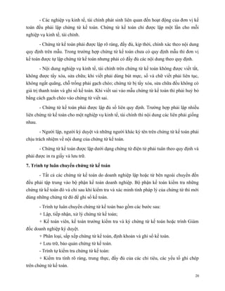 - Các nghiệp vụ kinh tế, tài chính phát sinh liên quan đến hoạt động của đơn vị kế
toán đều phải lập chứng từ kế toán. Chứng từ kế toán chỉ được lập một lần cho mỗi
nghiệp vụ kinh tế, tài chính.

        - Chứng từ kế toán phải được lập rõ ràng, đầy đủ, kịp thời, chính xác theo nội dung
quy định trên mẫu. Trong trường hợp chứng từ kế toán chưa có quy định mẫu thì đơn vị
kế toán được tự lập chứng từ kế toán nhưng phải có đầy đủ các nội dung theo quy định.

        - Nội dung nghiệp vụ kinh tế, tài chính trên chứng từ kế toán không được viết tắt,
không được tẩy xóa, sửa chữa; khi viết phải dùng bút mực, số và chữ viết phải liên tục,
không ngắt quãng, chỗ trống phải gạch chéo; chứng từ bị tẩy xóa, sửa chữa đều không có
giá trị thanh toán và ghi sổ kế toán. Khi viết sai vào mẫu chứng từ kế toán thì phải huỷ bỏ
bằng cách gạch chéo vào chứng từ viết sai.

        - Chứng từ kế toán phải được lập đủ số liên quy định. Trường hợp phải lập nhiều
liên chứng từ kế toán cho một nghiệp vụ kinh tế, tài chính thì nội dung các liên phải giống
nhau.

        - Người lập, người ký duyệt và những người khác ký tên trên chứng từ kế toán phải
chịu trách nhiệm về nội dung của chứng từ kế toán.

        - Chứng từ kế toán được lập dưới dạng chứng từ điện tử phải tuân theo quy định và
phải được in ra giấy và lưu trữ.

7. Trình tự luân chuyển chứng từ kế toán

        - Tất cả các chứng từ kế toán do doanh nghiệp lập hoặc từ bên ngoài chuyển đến
đều phải tập trung vào bộ phận kế toán doanh nghiệp. Bộ phận kế toán kiểm tra những
chứng từ kế toán đó và chỉ sau khi kiểm tra và xác minh tính pháp lý của chứng từ thì mới
dùng những chứng từ đó để ghi sổ kế toán.

        - Trình tự luân chuyển chứng từ kế toán bao gồm các bước sau:
        + Lập, tiếp nhận, xử lý chứng từ kế toán;
        + Kế toán viên, kế toán trưởng kiểm tra và ký chứng từ kế toán hoặc trình Giám
đốc doanh nghiệp ký duyệt.
        + Phân loại, sắp xếp chứng từ kế toán, định khoản và ghi sổ kế toán.
        + Lưu trữ, bảo quản chứng từ kế toán.
        - Trình tự kiểm tra chứng từ kế toán:
        + Kiểm tra tính rõ ràng, trung thực, đầy đủ của các chỉ tiêu, các yếu tố ghi chép
trên chứng từ kế toán.

                                                                                         20
 