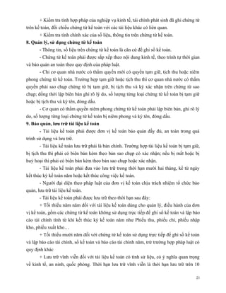 + Kiểm tra tính hợp pháp của nghiệp vụ kinh tế, tài chính phát sinh đã ghi chứng từ
trên kế toán, đối chiếu chứng từ kế toán với các tài liệu khác có liên quan.
       + Kiểm tra tính chính xác của số liệu, thông tin trên chứng từ kế toán.
8. Quản lý, sử dụng chứng từ kế toán
       - Thông tin, số liệu trên chứng từ kế toán là căn cứ để ghi sổ kế toán.
       - Chứng từ kế toán phải được sắp xếp theo nội dung kinh tế, theo trình tự thời gian
và bảo quản an toàn theo quy định của pháp luật.
       - Chỉ cơ quan nhà nước có thẩm quyền mới có quyền tạm giữ, tịch thu hoặc niêm
phong chứng từ kế toán. Trường hợp tạm giữ hoặc tịch thu thì cơ quan nhà nước có thẩm
quyền phải sao chụp chứng từ bị tạm giữ, bị tịch thu và ký xác nhận trên chứng từ sao
chụp; đồng thời lập biên bản ghi rõ lý do, số lượng từng loại chứng từ kế toán bị tạm giữ
hoặc bị tịch thu và ký tên, đóng dấu.
       - Cơ quan có thẩm quyền niêm phong chứng từ kế toán phải lập biên bản, ghi rõ lý
do, số lượng từng loại chứng từ kế toán bị niêm phong và ký tên, đóng dấu.
9. Bảo quản, lưu trữ tài liệu kế toán
       - Tài liệu kế toán phải được đơn vị kế toán bảo quản đầy đủ, an toàn trong quá
trình sử dụng và lưu trữ.
       - Tài liệu kế toán lưu trữ phải là bản chính. Trường hợp tài liệu kế toán bị tạm giữ,
bị tịch thu thì phải có biên bản kèm theo bản sao chụp có xác nhận; nếu bị mất hoặc bị
huỷ hoại thì phải có biên bản kèm theo bản sao chụp hoặc xác nhận.
       - Tài liệu kế toán phải đưa vào lưu trữ trong thời hạn mười hai tháng, kể từ ngày
kết thúc kỳ kế toán năm hoặc kết thúc công việc kế toán.
       - Người đại diện theo pháp luật của đơn vị kế toán chịu trách nhiệm tổ chức bảo
quản, lưu trữ tài liệu kế toán.
       - Tài liệu kế toán phải được lưu trữ theo thời hạn sau đây:
       + Tối thiểu năm năm đối với tài liệu kế toán dùng cho quản lý, điều hành của đơn
vị kế toán, gồm các chứng từ kế toán không sử dụng trực tiếp để ghi sổ kế toán và lập báo
cáo tài chính tính từ khi kết thúc kỳ kế toán năm như Phiếu thu, phiếu chi, phiếu nhập
kho, phiếu xuất kho…
       + Tối thiểu mười năm đối với chứng từ kế toán sử dụng trực tiếp để ghi sổ kế toán
và lập báo cáo tài chính, sổ kế toán và báo cáo tài chính năm, trừ trường hợp pháp luật có
quy định khác
       + Lưu trữ vĩnh viễn đối với tài liệu kế toán có tính sử liệu, có ý nghĩa quan trọng
về kinh tế, an ninh, quốc phòng. Thời hạn lưu trữ vĩnh viễn là thời hạn lưu trữ trên 10

                                                                                          21
 