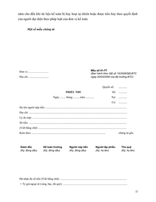 năm cho đến khi tài liệu kế toán bị hủy hoại tự nhiên hoặc được tiêu hủy theo quyết định
của người đại diện theo pháp luật của đơn vị kế toán.


           Một số mẫu chứng từ




 Đơn vị: ............................                                                               Mẫu số 01-TT
                                                                                                    (Ban hành theo QĐ số 15/2006/QĐ-BTC
 Địa chỉ: ............................                                                              ngày 20/03/2006 của Bộ trưởng BTC)



                                                                                                                    Quyển số:             ............
                                                                 PHIẾU THU                                                       Số: ............
                                               Ngày ........ tháng ......... năm ............                                   Nợ: ............
                                                                                                                                 Có: ............
 Họ tên người nộp tiền: ....................................................................................................................
 Địa chỉ: ............................................................................................................................................
 Lý do nộp: .......................................................................................................................................
 Số tiền: ............................................................................................................................................
 (Viết bằng chữ): ..............................................................................................................................
 Kèm theo: .........................................................................................................                      chứng từ gốc.




  Giám đốc                        Kế toán trưởng                      Người nộp tiền                      Người lập phiếu                     Thủ quỹ
  (Ký, đóng dấu)                  (Ký, đóng dấu)                      (Ký, đóng dấu)                      (Ký, họ tên)                        (Ký, họ tên)




 Đã nhận đủ số tiền (Viết bằng chữ): ...............................................................................................
 + Tỷ giá ngoại tệ (vàng, bạc, đá quý): ............................................................................................

                                                                                                                                                             22
 