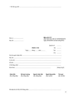 + Số tiền quy đổi: ...........................................................................................................................




Đơn vị: ............................                                                               Mẫu số 01-TT
                                                                                                   (Ban hành theo QĐ số 15/2006/QĐ-BTC
Địa chỉ: ............................                                                              ngày 20/03/2006 của Bộ trưởng BTC)



                                                                                                                   Quyển số:             ............
                                                                PHIẾU CHI                                                       Số: ............
                                              Ngày ........ tháng ......... năm ............                                   Nợ: ............
                                                                                                                                Có: ............
Họ tên người nhận tiền: ....................................................................................................................
Địa chỉ: ............................................................................................................................................
Lý do chi: .......................................................................................................................................
Số tiền: ............................................................................................................................................
(Viết bằng chữ): ..............................................................................................................................
Kèm theo: .........................................................................................................                      chứng từ gốc.




 Giám đốc                        Kế toán trưởng                      Người nhận tiền                     Người lập phiếu                     Thủ quỹ
 (Ký, đóng dấu)                  (Ký, đóng dấu)                      (Ký, đóng dấu)                      (Ký, họ tên)                        (Ký, họ tên)




Đã nhận đủ số tiền (Viết bằng chữ): ...............................................................................................
                                                                                                                                                            23
 