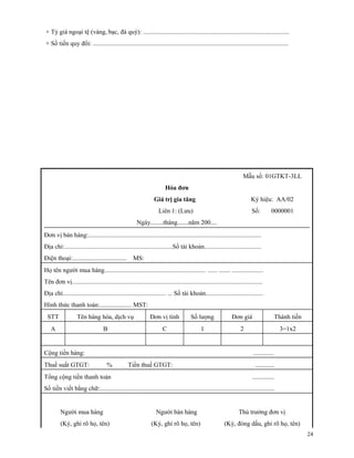 + Tỷ giá ngoại tệ (vàng, bạc, đá quý): ............................................................................................
+ Số tiền quy đổi: ...........................................................................................................................




                                                                                                                      Mẫu số: 01GTKT-3LL
                                                                        Hóa đơn
                                                                 Giá trị gia tăng                                          Ký hiệu: AA/02
                                                                    Liên 1: (Lưu)                                          Số:         0000001
                                                       Ngày........tháng.......năm 200....
Đơn vị bán hàng:.............................................................................................................
Địa chỉ:....................................................................Số tài khoản....................................
Điện thoại:..................................       MS:
Họ tên người mua hàng................................................................ ...... ....... ....................
Tên đơn vị........................................................................................................................
Địa chỉ................................................................. ... Số tài khoản....................................
Hình thức thanh toán:.................... MST:
 STT               Tên hàng hóa, dịch vụ                       Đơn vị tính             Số lượng                Đơn giá                      Thành tiền
   A                               B                                  C                      1                      2                         3=1x2


Cộng tiền hàng:                                                                                                             .............
Thuế suất GTGT:                      %           Tiền thuế GTGT:                                                             ............
Tổng cộng tiền thanh toán                                                                                                  ..............
Số tiền viết bằng chữ:..............................................................................................................


         Người mua hàng                                           Người bán hàng                                   Thủ trưởng đơn vị
         (Ký, ghi rõ họ, tên)                                  (Ký, ghi rõ họ, tên)                        (Ký, đóng dấu, ghi rõ họ, tên)
                                                                                                                                                         24
 