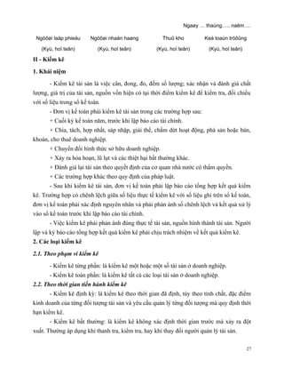 Ngaøy … thaùng….. naêm….

 Ngöôøi laäp phieáu     Ngöôøi nhaän haøng            Thuû kho           Keá toaùn tröôûng

   (Kyù, hoï teân)          (Kyù, hoï teân)         (Kyù, hoï teân)       (Kyù, hoï teân)

II - Kiểm kê

1. Khái niệm

       - Kiểm kê tài sản là việc cân, đong, đo, đếm số lượng; xác nhận và đánh giá chất
lượng, giá trị của tài sản, nguồn vốn hiện có tại thời điểm kiểm kê để kiểm tra, đối chiếu
với số liệu trong sổ kế toán.
       - Đơn vị kế toán phải kiểm kê tài sản trong các trường hợp sau:
       + Cuối kỳ kế toán năm, trước khi lập báo cáo tài chính.
       + Chia, tách, hợp nhất, sáp nhập, giải thể, chấm dứt hoạt động, phá sản hoặc bán,
khoán, cho thuê doanh nghiệp.
       + Chuyển đổi hình thức sở hữu doanh nghiệp.
       + Xảy ra hỏa hoạn, lũ lụt và các thiệt hại bất thường khác.
       + Ðánh giá lại tài sản theo quyết định của cơ quan nhà nước có thẩm quyền.
       + Các trường hợp khác theo quy định của pháp luật.
       - Sau khi kiểm kê tài sản, đơn vị kế toán phải lập báo cáo tổng hợp kết quả kiểm
kê. Trường hợp có chênh lệch giữa số liệu thực tế kiểm kê với số liệu ghi trên sổ kế toán,
đơn vị kế toán phải xác định nguyên nhân và phải phản ánh số chênh lệch và kết quả xử lý
vào sổ kế toán trước khi lập báo cáo tài chính.
       - Việc kiểm kê phải phản ánh đúng thực tế tài sản, nguồn hình thành tài sản. Người
lập và ký báo cáo tổng hợp kết quả kiểm kê phải chịu trách nhiệm về kết quả kiểm kê.
2. Các loại kiểm kê

2.1. Theo phạm vi kiểm kê

       - Kiểm kê từng phần: là kiểm kê một hoặc một số tài sản ở doanh nghiệp.
       - Kiểm kê toàn phần: là kiểm kê tất cả các loại tài sản ở doanh nghiệp.
2.2. Theo thời gian tiến hành kiểm kê
       - Kiểm kê định kỳ: là kiểm kê theo thời gian đã định, tùy theo tính chất, đặc điểm
kinh doanh của từng đối tượng tài sản và yêu cầu quản lý từng đối tượng mà quy định thời
hạn kiểm kê.
       - Kiểm kê bất thường: là kiểm kê không xác định thời gian trước mà xảy ra đột
xuất. Thường áp dụng khi thanh tra, kiểm tra, hay khi thay đổi người quản lý tài sản.

                                                                                            27
 