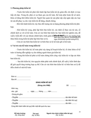 3. Phương pháp kiểm kê

          - Trước khi kiểm kê phải tiến hành lập ban kiểm kê do giám đốc chỉ định và trực
tiếp chỉ đạo. Trong đó, phải có sự tham gia của kế toán. Kế toán phải hoàn tất sổ sách,
khóa sổ đúng thời điểm kiểm kê. Người bảo quản tài sản phải sắp xếp ngăn nắp các loại
tài sản để phục vụ cho việc kiểm kê dễ dàng, nhanh chóng.
          - Khi tiến hành kiểm kê, tùy theo đối tượng mà sử dụng phương pháp kiểm kê phù
hợp.
          - Khi kiểm kê xong, phải lập biên bản kiểm kê, xác định số thực của tài sản, số
chênh lệch so với sổ kế toán. Căn cứ vào biên bản kiểm kê, ban kiểm kê nghiên cứu, đề
xuất ý kiến đối với các khoản chênh lệch, trình giám đốc xửsố 08a-TTxử lý các trường hợp
                                                       Mẫu lý. Khi
                                                                                       (Ban hành theo QĐ số 15/2006/QĐ-BTC
thừa thiếu trong kiểm kê phải lập biên bản xử lý.                                      ngày 20/03/2006 của Bộ trưởng BTC)
          - Căn cứ vào biên bản kiểm kê và biên bản xử lý kế toán ghi sổ kế toán.

4. Vai trò của kế toán trong kiểm kê

          - Trước khi kiểm kê, kế toán phải xây dựng kế hoạch kiểm kê, tổ chức khóa sổ kế
toán và hướng dẫn nghiệp vụ cho những người tham gia kiểm kê.
          - Trong khi kiểm kê phải có kế toán chứng kiến công việc kiểm kê và lập các biên
bản kiểm kê.
          - Sau khi kiểm kê, tìm nguyên nhân phát sinh chênh lệch, đề xuất ý kiến lãnh đạo
để giải quyết từng trường hợp cụ thể. Căn cứ vào biên bản kiểm kê và biên bản xử lý để
điều chỉnh sổ sách kế toán.



 Đơn vị: ..............................
 Địa chỉ: .............................
                                                  BẢNG KIỂM KÊ QUỸ
                                                      (Dùng cho VNĐ)                                            Số: ............
 Hôm nay,
 vào...giờ                       ....     ngày ........ tháng ......... năm ............
 Chúng tôi gồm:
 - Ông/Bà: .......................................................................................................đại diện kế toán
 - Ông/Bà: .......................................................................................................đại diện thủ quỹ
 - Ông/Bà: .......................................................................................................đại diện ...........
 Cùng tiến hành kiểm kê quỹ tiền mặt kết quả như sau:


                                                                                                                                         28
       Kế toán trưởng                       Thủ quỹ                     Người chịu trách nhiệm kiểm kê quỹ
        (Ký, đóng dấu)                     (Ký, họ tên)                             (Ký, họ tên)
 