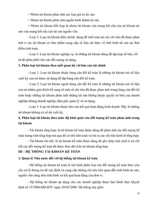 + Nhóm tài khoản phản ánh các loại giá trị tài sản.
       + Nhóm tài khoản phản ánh nguồn hình thành tài sản.
       + Nhóm tài khoản hỗn hợp là nhóm tài khoản vừa mang kết cấu của tài khoản tài
sản vừa mang kết cấu của tài sản nguồn vốn.
       - Loại 2: Loại tài khoản điều chỉnh: dùng để tính toán lại các chỉ tiêu đã được phản
ánh ở các tài khoản cơ bản nhằm cung cấp số liệu sát thực về tình hình tài sản tại thời
điểm tính toán.
       - Loại 3: Loại tài khoản nghiệp vụ: là những tài khoản dùng để tập hợp số liệu, rồi
từ đó phân phối cho các đối tượng sử dụng.
3. Phân loại tài khoản theo mối quan hệ với báo cáo tài chính

       - Loại 1: Loại tài khoản thuộc bảng cân đối kế toán là những tài khoản mà số liệu
cuối kỳ của nó được sử dụng để lập bảng cân đối kế toán.
       - Loại 2: Loại tài khoản ngoài bảng cân đối kế toán là những tài khoản mà số liệu
của nó nhằm giải thích bổ sung rõ một số chỉ tiêu đã được phản ánh trong bảng cân đối kế
toán hoặc những tài khoản phản ánh những tài sản không thuộc quyền sở hữu của doanh
nghiệp nhưng doanh nghiệp nắm giữ, quản lý và sử dụng.
       - Loại 3: Loại tài khoản thuộc báo cáo kết quả hoạt động kinh doanh. Đây là những
tài khoản không có số dư cuối kỳ.
4. Phân loại tài khoản theo mức độ khái quát của đối tượng kế toán phản ánh trong
tài khoản

       - Tài khoản tổng hợp: là tài khoản kế toán được dùng để phản ánh các đối tượng kế
toán mang tính tổng hợp mà qua đó có thể tính toán và rút ra các chỉ tiêu kinh tế tổng hợp.
       - Tài khoản chi tiết: là tài khoản kế toán được dùng để ghi chép một cách tỉ mỉ chi
tiết các đối tượng kế toán đã được theo dõi trên tài khoản tổng hợp.
III – HỆ THỐNG TÀI KHOẢN KẾ TOÁN

1. Quản lý Nhà nước đối với hệ thống tài khoản kế toán

       - Hệ thống tài khoản kế toán là mô hình phân loại các đối tương kế toán theo yêu
cầu xử lý thông tin để xác định và cung cấp những chỉ tiêu liên quan đến tình hình tài sản,
nguồn vốn cũng như tình hình và kết quả hoạt động của đơn vi.

       - Hệ thống tài khoản áp dụng cho các doanh nghiệp được ban hành theo Quyết
định số 15/2006/QĐ-BTC ngày 20/03/2006. Hệ thống này gồm
                                                                                         36
 