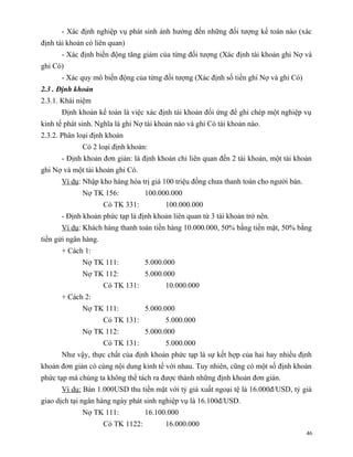 - Xác định nghiệp vụ phát sinh ảnh hưởng đến những đối tượng kế toán nào (xác
định tài khoản có liên quan)
      - Xác định biến động tăng giảm của từng đối tượng (Xác định tài khoản ghi Nợ và
ghi Có)
      - Xác quy mô biến động của từng đối tượng (Xác định số tiền ghi Nợ và ghi Có)
2.3 . Định khoản
2.3.1. Khái niệm
      Định khoản kế toán là việc xác định tài khoản đối ứng để ghi chép một nghiệp vụ
kinh tế phát sinh. Nghĩa là ghi Nợ tài khoản nào và ghi Có tài khoản nào.
2.3.2. Phân loại định khoản
             Có 2 loại định khoản:
      - Định khoản đơn giản: là định khoản chỉ liên quan đến 2 tài khoản, một tài khoản
ghi Nợ và một tài khoản ghi Có.
      Ví dụ: Nhập kho hàng hóa trị giá 100 triệu đồng chưa thanh toán cho người bán.
             Nợ TK 156:             100.000.000
                      Có TK 331:          100.000.000
      - Định khoản phức tạp là định khoản liên quan từ 3 tài khoản trở nên.
      Ví dụ: Khách hàng thanh toán tiền hàng 10.000.000, 50% bằng tiền mặt, 50% bằng
tiền gửi ngân hàng.
      + Cách 1:
             Nợ TK 111:             5.000.000
             Nợ TK 112:             5.000.000
                      Có TK 131:          10.000.000
      + Cách 2:
             Nợ TK 111:             5.000.000
                      Có TK 131:          5.000.000
             Nợ TK 112:             5.000.000
                      Có TK 131:          5.000.000
      Như vậy, thực chất của định khoản phức tạp là sự kết hợp của hai hay nhiều định
khoản đơn giản có cùng nội dung kinh tế với nhau. Tuy nhiên, cũng có một số định khoản
phức tạp mà chúng ta không thể tách ra được thành những định khoản đơn giản.
      Ví dụ: Bán 1.000USD thu tiền mặt với tỷ giá xuất ngoại tệ là 16.000đ/USD, tỷ giá
giao dịch tại ngân hàng ngày phát sinh nghiệp vụ là 16.100đ/USD.
             Nợ TK 111:             16.100.000
                      Có TK 1122:         16.000.000
                                                                                       46
 