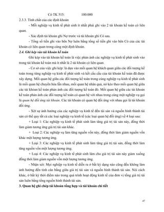 Có TK 515:               100.000
2.3.3. Tính chất của các định khoản
        - Mỗi nghiệp vụ kinh tế phát sinh ít nhất phải ghi vào 2 tài khoản kế toán có liên
quan.
        - Xác định tài khoản ghi Nợ trước và tài khoản ghi Có sau.
        - Tổng số tiền ghi vào bên Nợ luôn bằng tổng số tiền ghi vào bên Có của các tài
khoản có liên quan trong cùng một định khoản.
2.4. Ghi kép vào tài khoản kế toán
        Ghi kép vào tài khoản kế toán là việc phản ánh các nghiệp vụ kinh tế phát sinh vào
trong tài khoản kế toán mà ít nhất là 2 tài khoản có liên quan.
        - Cơ sở của việc ghi kép: là dựa vào mối quan hệ khách quan giữa các đối tượng kế
toán trong từng nghiệp vụ kinh tế phát sinh và kết cấu cấu của tài khoản kế toán đã được
xây dựng. Mối quan hệ giữa các đối tượng kế toán trong cùng nghiệp vụ kinh tế phát sinh
là mối quan hệ chuyển hóa lẫn nhau, mối quan hệ nhân quả, nó kéo theo mối quan hệ giữa
các tài khỏan kế toán phản ánh các đối tượng kế toán đó. Mối quan hệ giữa các tài khoản
kế toán phản ánh các đối tượng kế toán có quan hệ với nhau trong cùng một nghiệp vụ gọi
là quan hệ đối ứng tài khoản. Các tài khoản có quan hệ đối ứng với nhau gọi là tài khoản
đối ứng.
        - Xét sự ảnh hưởng của các nghiệp vụ kinh tế đến tài sản và nguồn hình thành tài
sản có thể quy tất cả các loại nghiệp vụ kinh tế (các loại quan hệ đối ứng) về 4 loại sau:
        + Loại 1: Các nghiệp vụ kinh tế phát sinh làm tăng giá trị tài sản này, đồng thời
làm giảm tương ứng giá trị tài sản khác.
        + Loại 2: Các nghiệp vụ làm tăng nguồn vốn này, đồng thời làm giảm nguồn vốn
khác một lượng tương ứng.
        + Loại 3: Các nghiệp vụ kinh tế phát sinh làm tăng giá trị tài sản, đồng thời làm
tăng nguồn vốn một lượng tương ứng.
        + Loại 4: Các nghiệp vụ kinh tế phát sinh làm cho giá trị tài sản này giảm xuống
đồng thời làm giảm nguồn vốn một lượng tương ứng.
        - Nhận xét: Mọi nghiệp vụ kinh tế diễn ra ở bất kỳ dạng nào cũng đều không làm
ảnh hưởng đến tính cân bằng giữa giá trị tài sản và nguồn hình thành tài sản. Nói cách
khác, ở bất kỳ thời điểm nào trong quá trình hoạt động kinh tế của đơn vị tổng giá trị tài
sản luôn bằng tổng nguồn hình thành tài sản.
3. Quan hệ ghi chép tài khoản tổng hợp và tài khoản chi tiết



                                                                                             47
 