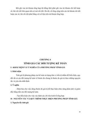Khi ghi vào tài khoản tổng hợp thì đồng thời phải ghi vào tài khoản chi tiết hoặc
sổ, thẻ chi tiết liên quan nếu có mở chi tiết. Do đó, số tổng cộng trên các tài khoản chi tiết
hoặc các sổ, thẻ chi tiết phải bằng với số liệu trên tài khoản tổng hợp.




                                       CHƯƠNG 4
                 TÍNH GIÁ CÁC ĐỐI TƯỢNG KẾ TOÁN
I - KHÁI NIỆM VÀ Ý NGHĨA CỦA PHƯƠNG PHÁP TÍNH GIÁ

1. Khái niệm

       Tính giá là phương pháp của kế toán sử dụng đơn vị tiền tệ nhằm để biểu hiện, quy
đổi tất cả các đối tượng kế toán về thước đo chung là thước đo giá trị theo những nguyên
tắc và yêu cầu nhất định.

2. Ý nghĩa

       - Đảm bảo cho việc dùng thước đo giá trị để thực hiện chức năng phản ánh và giám
đốc bằng tiền các đối tượng kế toán.

       - Tạo điều kiện cho việc xác định các chỉ tiêu kinh tế tổng hợp.
II - NGUYÊN TẮC VÀ QUY TRÌNH THỰC HIỆN PHƯƠNG PHÁP TÍNH GIÁ

1. Nguyên tắc tính giá



                                                                                            48
 
