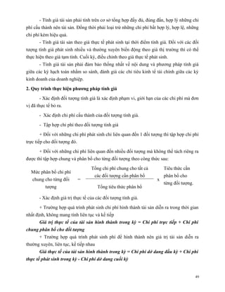 - Tính giá tài sản phải tính trên cơ sở tổng hợp đầy đủ, đúng đắn, hợp lý những chi
phí cấu thành nên tài sản. Đồng thời phải loại trừ những chi phí bất hợp lý, hợp lệ, những
chi phí kém hiệu quả.
       - Tính giá tài sản theo giá thực tế phát sinh tại thời điểm tính giá. Đối với các đối
tượng tính giá phát sinh nhiều và thường xuyên biến động theo giá thị trường thì có thể
thực hiện theo giá tạm tính. Cuối kỳ, điều chỉnh theo giá thực tế phát sinh.
       - Tính giá tài sản phải đảm bảo thống nhất về nội dung và phương pháp tính giá
giữa các kỳ hạch toán nhằm so sánh, đánh giá các chỉ tiêu kinh tế tài chính giữa các kỳ
kinh doanh của doanh nghiệp.

2. Quy trình thực hiện phương pháp tính giá

       - Xác định đối tượng tính giá là xác định phạm vi, giới hạn của các chi phí mà đơn
vị đã thực tế bỏ ra.

       - Xác định chi phí cấu thành của đối tượng tính giá.

       - Tập hợp chi phí theo đối tượng tính giá

       + Đối với những chi phí phát sinh chỉ liên quan đến 1 đối tượng thì tập hợp chi phí
trực tiếp cho đối tượng đó.

       + Đối với những chi phí liên quan đến nhiều đối tượng mà không thể tách riêng ra
được thì tập hợp chung và phân bổ cho từng đối tượng theo công thức sau:

                                   Tổng chi phí chung cho tất cả          Tiêu thức cần
  Mức phân bổ chi phí
                                     các đối tượng cần phân bổ            phân bổ cho
   chung cho từng đối         =                                       x
                                                                          từng đối tượng.
          tượng                        Tổng tiêu thức phân bổ

       - Xác định giá trị thực tế của các đối tượng tính giá.

       + Trường hợp quá trình phát sinh chi phí hình thành tài sản diễn ra trong thời gian
nhất định, không mang tính liên tục và kế tiếp
       Giá trị thực tế của tài sản hình thành trong kỳ = Chi phí trực tiếp + Chi phí
chung phân bổ cho đối tượng
       + Trường hợp quá trình phát sinh phí để hình thành nên giá trị tài sản diễn ra
thường xuyên, liên tục, kế tiếp nhau
       Giá thực tế của tài sản hình thành trong kỳ = Chi phí dở dang đầu kỳ + Chi phí
thực tế phát sinh trong kỳ - Chi phí dở dang cuối kỳ


                                                                                            49
 