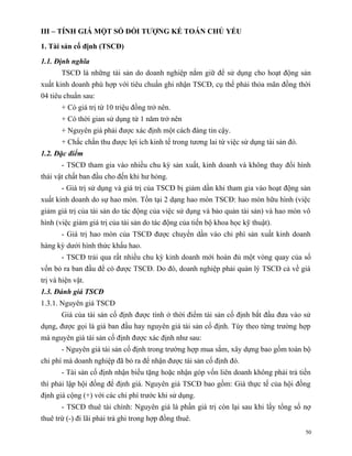III – TÍNH GIÁ MỘT SỐ ĐỐI TƯỢNG KẾ TOÁN CHỦ YẾU

1. Tài sản cố định (TSCĐ)

1.1. Định nghĩa
       TSCĐ là những tài sản do doanh nghiệp nắm giữ để sử dụng cho hoạt động sản
xuất kinh doanh phù hợp với tiêu chuẩn ghi nhận TSCĐ, cụ thể phải thỏa mãn đồng thời
04 tiêu chuẩn sau:
       + Có giá trị từ 10 triệu đồng trở nên.
       + Có thời gian sử dụng từ 1 năm trở nên
       + Nguyên giá phải được xác định một cách đáng tin cậy.
       + Chắc chắn thu được lợi ích kinh tế trong tương lai từ việc sử dụng tài sản đó.
1.2. Đặc điểm
       - TSCĐ tham gia vào nhiều chu kỳ sản xuất, kinh doanh và không thay đổi hình
thái vật chất ban đầu cho đến khi hư hỏng.
       - Giá trị sử dụng và giá trị của TSCĐ bị giảm dần khi tham gia vào hoạt động sản
xuất kinh doanh do sự hao mòn. Tồn tại 2 dạng hao mòn TSCĐ: hao mòn hữu hình (việc
giảm giá trị của tài sản do tác động của việc sử dụng và bảo quản tài sản) và hao mòn vô
hình (việc giảm giá trị của tài sản do tác động của tiến bộ khoa học kỹ thuật).
       - Giá trị hao mòn của TSCĐ được chuyển dần vào chi phí sản xuất kinh doanh
hàng kỳ dưới hình thức khấu hao.
       - TSCĐ trải qua rất nhiều chu kỳ kinh doanh mới hoàn đủ một vòng quay của số
vốn bỏ ra ban đầu để có được TSCĐ. Do đó, doanh nghiệp phải quản lý TSCĐ cả về giá
trị và hiện vật.
1.3. Đánh giá TSCĐ
1.3.1. Nguyên giá TSCĐ
       Giá của tài sản cố định được tính ở thời điểm tài sản cố định bắt đầu đưa vào sử
dụng, được gọi là giá ban đầu hay nguyên giá tài sản cố định. Tùy theo từng trường hợp
mà nguyên giá tài sản cố định được xác định như sau:
       - Nguyên giá tài sản cố định trong trường hợp mua sắm, xây dựng bao gồm toàn bộ
chi phí mà doanh nghiệp đã bỏ ra để nhận được tài sản cố định đó.
       - Tài sản cố định nhận biếu tặng hoặc nhận góp vốn liên doanh không phải trả tiền
thì phải lập hội đồng để định giá. Nguyên giá TSCĐ bao gồm: Giá thực tế của hội đồng
định giá cộng (+) với các chi phí trước khi sử dụng.
       - TSCĐ thuê tài chính: Nguyên giá là phần giá trị còn lại sau khi lấy tổng số nợ
thuê trừ (-) đi lãi phải trả ghi trong hợp đồng thuê.
                                                                                          50
 