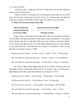 1.3.2. Hao mòn TSCĐ
       - Giá trị hao mòn: Là tổng giá trị tài sản cố định bị hao mòn đã được khấu hao
trong quá trình sử dụng tài sản.
       - Khấu hao TSCĐ là việc phân bổ có hệ thống giá trị phải khấu hao của TSCĐ
trong suốt thời gian sử dụng hữu ích của tài sản đó. Có 3 phương pháp tính khấu hao
TSCĐ (theo Thông tư số 203/2009 /TT-BTC ngày 20/10/2009 của Bộ Tài chính)
    Khấu hao theo phương pháp đường thẳng


       Mức trích khấu hao                 Nguyên giá của tài sản cố định
      trung bình hàng năm          =
      của tài sản cố định                      Thời gian sử dụng

       Ví dụ: Công ty A mua một tài sản cố định (mới 100%) với giá ghi trên hoá đơn là
119 triệu đồng, chiết khấu mua hàng là 5 triệu đồng, chi phí vận chuyển là 3 triệu đồng,
chi phí lắp đặt, chạy thử là 3 triệu đồng. Biết rằng tài sản cố định có tuổi thọ kỹ thuật là
12 năm, thời gian sử dụng của tài sản cố định doanh nghiệp dự kiến là 10 năm (phù hợp
với quy định tại Phụ lục 1 ban hành kèm theo Thông tư số 203/2009/TT- BTC), tài sản
được đưa vào sử dụng vào ngày 1/1/2009.

   Nguyên giá tài sản cố định = 119 triệu - 5 triệu + 3 triệu+ 3 triệu = 120 triệu đồng

   Mức trích khấu hao trung bình hàng năm = 120 triệu : 10 năm =12 triệu đồng/năm.

   Mức trích khấu hao trung bình hàng tháng = 12 triệu đồng: 12 tháng = 1 triệu đồng

       Sau 5 năm sử dụng, doanh nghiệp nâng cấp tài sản cố định với tổng chi phí là 30
triệu đồng, thời gian sử dụng được đánh giá lại là 6 năm (tăng 1 năm so với thời gian sử
dụng đã đăng ký ban đầu), ngày hoàn thành đưa vào sử dụng là 1/1/2014.

   Nguyên giá tài sản cố định = 120 triệu đồng + 30 triệu đồng = 150 triệu đồng

   Số khấu hao luỹ kế đã trích = 12 triệu đồng (x) 5 năm = 60 triệu đồng

   Giá trị còn lại trên sổ kế toán = 150 triệu đồng - 60 triệu đồng = 90 triệu đồng

   Mức trích khấu hao trung bình hàng năm = 90 triệu đồng : 6 năm = 15 triệu

   Mức trích khấu hao trung bình hàng tháng = 15.000.000 đồng : 12 tháng =1.250.000
                                                                                          51
 