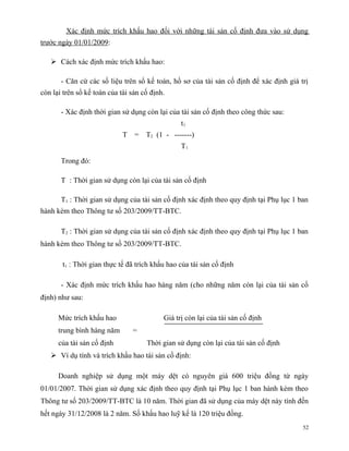 Xác định mức trích khấu hao đối với những tài sản cố định đưa vào sử dụng
trước ngày 01/01/2009:

    Cách xác định mức trích khấu hao:

       - Căn cứ các số liệu trên sổ kế toán, hồ sơ của tài sản cố định để xác định giá trị
còn lại trên sổ kế toán của tài sản cố định.

       - Xác định thời gian sử dụng còn lại của tài sản cố định theo công thức sau:
                                                 t1
                             T   = T2 (1 - -------)
                                                 T1

       Trong đó:

       T : Thời gian sử dụng còn lại của tài sản cố định

       T1 : Thời gian sử dụng của tài sản cố định xác định theo quy định tại Phụ lục 1 ban
hành kèm theo Thông tư số 203/2009/TT-BTC.

       T2 : Thời gian sử dụng của tài sản cố định xác định theo quy định tại Phụ lục 1 ban
hành kèm theo Thông tư số 203/2009/TT-BTC.

       t1 : Thời gian thực tế đã trích khấu hao của tài sản cố định

       - Xác định mức trích khấu hao hàng năm (cho những năm còn lại của tài sản cố
định) như sau:

      Mức trích khấu hao                   Giá trị còn lại của tài sản cố định
      trung bình hàng năm        =
      của tài sản cố định            Thời gian sử dụng còn lại của tài sản cố định
    Ví dụ tính và trích khấu hao tài sản cố định:

      Doanh nghiệp sử dụng một máy dệt có nguyên giá 600 triệu đồng từ ngày
01/01/2007. Thời gian sử dụng xác định theo quy định tại Phụ lục 1 ban hành kèm theo
Thông tư số 203/2009/TT-BTC là 10 năm. Thời gian đã sử dụng của máy dệt này tính đến
hết ngày 31/12/2008 là 2 năm. Số khấu hao luỹ kế là 120 triệu đồng.
                                                                                        52
 