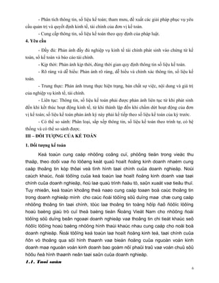 - Phân tích thông tin, số liệu kế toán; tham mưu, đề xuất các giải pháp phục vụ yêu
cầu quản trị và quyết định kinh tế, tài chính của đơn vị kế toán.
        - Cung cấp thông tin, số liệu kế toán theo quy định của pháp luật.
4. Yêu cầu

        - Đầy đủ: Phản ánh đầy đủ nghiệp vụ kinh tế tài chính phát sinh vào chứng từ kế
toán, sổ kế toán và báo cáo tài chính.
        - Kịp thời: Phản ánh kịp thời, đúng thời gian quy định thông tin số liệu kế toán.
        - Rõ ràng và dễ hiểu: Phản ánh rõ ràng, dễ hiểu và chính xác thông tin, số liệu kế
toán.
        - Trung thực: Phản ánh trung thực hiện trạng, bản chất sự việc, nội dung và giá trị
của nghiệp vụ kinh tế, tài chính.
        - Liên tục: Thông tin, số liệu kế toán phải được phản ánh liên tục từ khi phát sinh
đến khi kết thúc hoạt động kinh tế, từ khi thành lập đến khi chấm dứt hoạt động của đơn
vị kế toán; số liệu kế toán phản ánh kỳ này phải kế tiếp theo số liệu kế toán của kỳ trước.
        - Có thể so sánh: Phân loại, sắp xếp thông tin, số liệu kế toán theo trình tự, có hệ
thống và có thể so sánh được.
III – ĐỐI TƯỢNG CỦA KẾ TOÁN

1. Đối tượng kế toán

        Keá toaùn cung caáp nhöõng coâng cuï, phöông tieän trong vieäc thu
thaäp, theo doõi vaø ño löôøng keát quaû hoaït ñoäng kinh doanh nhaèm cung
caáp thoâng tin kòp thôøi veà tình hình taøi chính cuûa doanh nghieäp. Noùi
caùch khaùc, ñoái töôïng cuûa keá toaùn laø hoaït ñoäng kinh doanh vaø taøi
chính cuûa doanh nghieäp, ñoù laø quaù trình ñaàu tö, saûn xuaát vaø tieâu thuï.
Tuy nhieân, keá toaùn khoâng theå naøo cung caáp toaøn boä caùc thoâng tin
trong doanh nghieäp mình cho caùc ñoái töôïng söû duïng maø chæ cung caáp
nhöõng thoâng tin taøi chính, töùc laø thoâng tin toång hôïp ñaõ ñöôïc löôïng
hoaù baèng giaù trò cuï theå baèng tieàn Ñoàng Vieät Nam cho nhöõng ñoái
töôïng söû duïng beân ngoaøi doanh nghieäp vaø thoâng tin chi tieát khaùc seõ
ñöôïc löôïng hoaù baèng nhöõng hình thaùi khaùc nhau cung caáp cho noäi boä
doanh nghieäp. Ñoái töôïng keá toaùn laø hoaït ñoäng kinh teá, taøi chính cuûa
ñôn vò thoâng qua söï hình thaønh vaø bieán ñoäng cuûa nguoàn voán kinh
doanh maø nguoàn voán kinh doanh bao goàm nôï phaûi traû vaø voán chuû sôû
höõu ñeå hình thaønh neân taøi saûn cuûa doanh nghieäp.
1.1. Taøi saûn
                                                                                              6
 