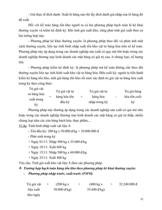 - Giá thực tế đích danh: Xuất lô hàng nào thì lấy đích danh giá nhập của lô hàng đó
để xuất.
        Đối với kế toán hàng tồn kho người ta có hai phương pháp hạch toán là kê khai
thường xuyên và kiểm kê định kỳ. Khi tính giá xuất kho, cũng phải tính giá xuất theo cả
hai tường hợp này.
        - Phương pháp kê khai thường xuyên: là phương pháp theo dõi và phản ánh một
cách thường xuyên, liên tục tình hình nhập xuất tồn kho vật tư hàng hóa trên sổ kế toán.
Phương pháp này áp dụng trong các doanh nghiệp sản xuất có quy mô lớn hoặc trong các
doanh nghiệp thương mại kinh doanh các mặt hàng có giá trị cao, ít chủng loại, số lượng
lớn.
        - Phương pháp kiểm kê định kỳ: là phương pháp mà kế toán không cần theo dõi
thường xuyên liên tục tình hình xuất kho vật tư hàng hóa. Đến cuối kỳ, người ta tiến hành
kiểm kê hàng tồn kho, tính giá hàng tồn kho rồi mới xác định trị giá vật tư hàng hóa xuất
trong kỳ theo công thức:
        Trị giá vật
                               Trị giá vật tư            Trị giá vật tư              Trị giá hàng
        tư hàng hóa
                          =    hàng hóa tồn         +      hàng hóa           -      hóa tồn cuối
        xuất trong
                                  đầu kỳ                 nhập trong kỳ                    kỳ
             kỳ
        Phương pháp này thường áp dụng trong các doanh nghiệp sản xuất có qui mô nhỏ
hoặc trong các doanh nghiệp thương mại kinh doanh các mặt hàng có giá trị thấp, nhiều
chủng loại như các cửa hàng bách hóa, thực phẩm,...
Ví dụ: Tình hình nhập xuất vật liệu A
        - Tồn đầu kỳ: 200 kg x 50.000 đ/kg = 10.000.000 đ
        - Phát sinh trong kỳ
        + Ngày 01/11: Nhập 500 kg x 55.600 đ/kg
        + Ngày 10/11: Xuất 600 kg
        + Ngày 15/11: Nhập 500 kg x 60.000 đ/kg
        + Ngày 25/11: Xuất 400 kg
Yêu cầu: Tính giá xuất kho vật liệu A theo các phương pháp.
 Trường hợp hạch toán hàng tồn kho theo phương pháp kê khai thường xuyên:
   -    Phương pháp nhập trước, xuất trước (FIFO)


       Trị giá vật    =        (200 kg x        +        (400 kg x        =       32.240.000 đ
       liệu xuất              50.000 đ/kg)              55.600 đ/kg)
       kho ngày
                                                                                                 62
 