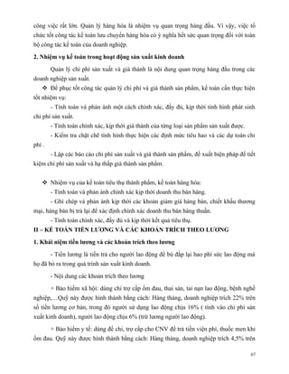 công việc rất lớn. Quản lý hàng hóa là nhiệm vụ quan trọng hàng đầu. Vì vậy, việc tổ
chức tốt công tác kế toán lưu chuyển hàng hóa có ý nghĩa hết sức quan trọng đối với toàn
bộ công tác kế toán của doanh nghiệp.

2. Nhiệm vụ kế toán trong hoạt động sản xuất kinh doanh

        Quản lý chi phí sản xuất và giá thành là nội dung quan trọng hàng đầu trong các
doanh nghiệp sản xuất.
    Để phục tốt công tác quản lý chi phí và giá thành sản phẩm, kế toán cần thực hiện
tốt nhiệm vụ:
        - Tính toán và phản ánh một cách chính xác, đầy đủ, kịp thời tình hình phát sinh
chi phí sản xuất.
        - Tính toán chính xác, kịp thời giá thành của từng loại sản phẩm sản xuất được.
        - Kiểm tra chặt chẽ tình hình thực hiện các định mức tiêu hao và các dự toán chi
phí .
        - Lập các báo cáo chi phí sản xuất và giá thành sản phẩm, đề xuất biện pháp để tiết
kiệm chi phí sản xuất và hạ thấp giá thành sản phẩm.


    Nhiệm vụ của kế toán tiêu thụ thành phẩm, kế toán hàng hóa:
        - Tính toán và phản ánh chính xác kịp thời doanh thu bán hàng.
        - Ghi chép và phản ánh kịp thời các khoản giảm giá hàng bán, chiết khấu thương
mại, hàng bán bị trả lại để xác định chính xác doanh thu bán hàng thuần.
        - Tính toán chính xác, đầy đủ và kịp thời kết quả tiêu thụ.
II – KẾ TOÁN TIỀN LƯƠNG VÀ CÁC KHOẢN TRÍCH THEO LƯƠNG

1. Khái niệm tiền lương và các khoản trích theo lương

        - Tiền lương là tiền trả cho người lao động để bù đắp lại hao phí sức lao động mà
họ đã bỏ ra trong quá trình sản xuất kinh doanh.

        - Nội dung các khoản trích theo lương

        + Bảo hiểm xã hội: dùng chi trợ cấp ốm đau, thai sản, tai nạn lao động, bệnh nghề
nghiệp,…Quỹ này được hình thành bằng cách: Hàng tháng, doanh nghiệp trích 22% trên
số tiền lương cơ bản, trong đó người sử dụng lao động chịu 16% ( tính vào chi phí sản
xuất kinh doanh), người lao động chịu 6% (trừ lương người lao động).

        + Bảo hiểm y tế: dùng để chi, trợ cấp cho CNV để trả tiền viện phí, thuốc men khi
ốm đau. Quỹ này được hình thành bằng cách: Hàng tháng, doanh nghiệp trích 4,5% trên

                                                                                          67
 