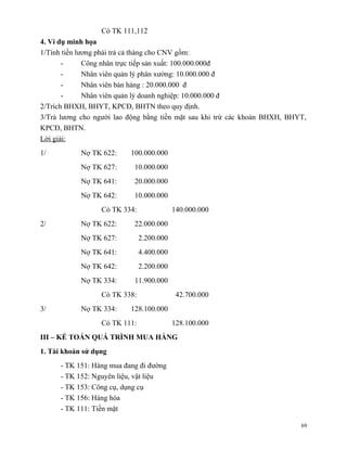 Có TK 111,112
4. Ví dụ minh họa
1/Tính tiền lương phải trả cả tháng cho CNV gồm:
       -      Công nhân trực tiếp sản xuất: 100.000.000đ
       -      Nhân viên quản lý phân xưởng: 10.000.000 đ
       -      Nhân viên bán hàng : 20.000.000 đ
       -      Nhân viên quản lý doanh nghiệp: 10.000.000 đ
2/Trích BHXH, BHYT, KPCĐ, BHTN theo quy định.
3/Trả lương cho người lao động bằng tiền mặt sau khi trừ các khoản BHXH, BHYT,
KPCĐ, BHTN.
Lời giải:
1/          Nợ TK 622:     100.000.000
            Nợ TK 627:      10.000.000
            Nợ TK 641:      20.000.000
            Nợ TK 642:      10.000.000
                  Có TK 334:               140.000.000
2/          Nợ TK 622:      22.000.000
            Nợ TK 627:         2.200.000
            Nợ TK 641:         4.400.000
            Nợ TK 642:         2.200.000
            Nợ TK 334:      11.900.000
                  Có TK 338:                42.700.000
3/          Nợ TK 334:     128.100.000
                  Có TK 111:               128.100.000
III – KẾ TOÁN QUÁ TRÌNH MUA HÀNG
1. Tài khoản sử dụng
      - TK 151: Hàng mua đang đi đường
      - TK 152: Nguyên liệu, vật liệu
      - TK 153: Công cụ, dụng cụ
      - TK 156: Hàng hóa
      - TK 111: Tiền mặt

                                                                            69
 