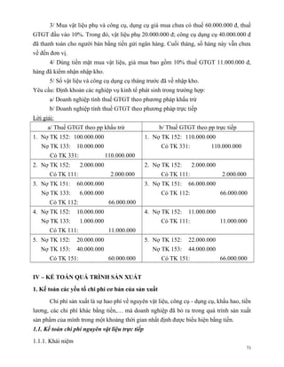 3/ Mua vật liệu phụ và công cụ, dụng cụ giá mua chưa có thuế 60.000.000 đ, thuế
GTGT đầu vào 10%. Trong đó, vật liệu phụ 20.000.000 đ; công cụ dụng cụ 40.000.000 đ
đã thanh toán cho người bán bằng tiền gửi ngân hàng. Cuối tháng, số hàng này vẫn chưa
về đến đơn vị.
       4/ Dùng tiền mặt mua vật liệu, giá mua bao gồm 10% thuế GTGT 11.000.000 đ,
hàng đã kiểm nhận nhập kho.
       5/ Số vật liệu và công cụ dụng cụ tháng trước đã về nhập kho.
Yêu cầu: Định khoản các nghiệp vụ kinh tế phát sinh trong trường hợp:
       a/ Doanh nghiệp tính thuế GTGT theo phương pháp khấu trừ
       b/ Doanh nghiệp tính thuế GTGT theo phương pháp trực tiếp
Lời giải:
      a/ Thuế GTGT theo pp khấu trừ                   b/ Thuế GTGT theo pp trực tiếp
1. Nợ TK 152: 100.000.000                        1. Nợ TK 152: 110.000.000
   Nợ TK 133:      10.000.000                         Có TK 331:          110.000.000
       Có TK 331:               110.000.000
2. Nợ TK 152:       2.000.000                    2. Nợ TK 152:     2.000.000
       Có TK 111:                 2.000.000           Có TK 111:               2.000.000
3. Nợ TK 151:      60.000.000                    3. Nợ TK 151:   66.000.000
   Nợ TK 133:       6.000.000                         Có TK 112:               66.000.000
       Có TK 112:                66.000.000
4. Nợ TK 152:      10.000.000                    4. Nợ TK 152:   11.000.000
   Nợ TK 133:       1.000.000                         Có TK 111:               11.000.000
       Có TK 111:                11.000.000
5. Nợ TK 152:      20.000.000                    5. Nợ TK 152:   22.000.000
   Nợ TK 153:      40.000.000                      Nợ TK 153:    44.000.000
       Có TK 151:                60.000.000           Có TK 151:               66.000.000


IV – KẾ TOÁN QUÁ TRÌNH SẢN XUẤT

1. Kế toán các yếu tố chi phí cơ bản của sản xuất

       Chi phí sản xuất là sự hao phí về nguyên vật liệu, công cụ - dụng cụ, khấu hao, tiền
lương, các chi phí khác bằng tiền,… mà doanh nghiệp đã bỏ ra trong quá trình sản xuất
sản phẩm của mình trong một khoảng thời gian nhất định được biểu hiện bằng tiền.
1.1. Kế toán chi phí nguyên vật liệu trực tiếp

1.1.1. Khái niệm
                                                                                           71
 