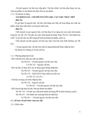 Chi phí nguyên vật liệu trực tiếp gồm: Vật liệu chính, vật liệu phụ dùng vào sản
xuất sản phẩm và cấu thành nên thực thể của sản phẩm.
1.1.2. Tài khoản sử dụng
        TÀI KHOẢN 621 - CHI PHÍ NGUYÊN LIỆU, VẬT LIỆU TRỰC TIẾP
       - Bên Nợ:
       Trị giá thực tế nguyên liệu, vật liệu xuất dùng trực tiếp cho hoạt động sản xuất sản
phẩm, hoặc thực hiện dịch vụ trong kỳ hạch toán.
       - Bên Có:
       + Kết chuyển trị giá nguyên liệu, vật liệu thực tế sử dụng cho sản xuất, kinh doanh
trong kỳ vào TK 154 “Chi phí sản xuất, kinh doanh dở dang" hoặc TK 631 “Giá thành sản
xuất” và chi tiết cho các đối tượng để tính giá thành sản phẩm, dịch vụ.
       + Kết chuyển chi phí nguyên vật liệu trực tiếp vượt trên mức bình thường vào TK
632.
       + Trị giá nguyên liệu, vật liệu trực tiếp sử dụng không hết được nhập lại kho;
       Tài khoản 621 không có số dư cuối kỳ.


1.1.3. Phương pháp hạch toán
- Khi xuất kho trực tiếp sản xuất sản phẩm
               Nợ TK 621 – Chi phí nguyên vật liệu trực tiếp
                      Có TK 152 – Nguyên vật liệu
- Khi vật liệu về được đưa vào sử dụng ngay không nhập kho
               Nợ TK 621 – Chi phí nguyên vật liệu trực tiếp
               Nợ TK 133 – Thuế GTGT được khấu trừ (nếu có)
                      Có TK 111,112,141,…
- Vật liệu sử dụng còn thừa nhập lại kho
               Nợ TK 152 – Nguyên vật liệu
                      Có TK 621 – Chi phí nguyên vật liệu trực tiếp
- Kết chuyển tập hợp chi phí, tính giá thành sản phẩm
        Nợ TK 154 – Chi phí sản xuất kinh doanh dở dang (PP kê khai thường xuyên)
        Nợ TK 631 – Giá thành sản xuất (pp kiểm kê định kỳ)
               Có TK 621 - – Chi phí nguyên vật liệu trực tiếp
1.2. Kế toán chi phí nhân công trực tiếp

1.2.1. Khái niệm


                                                                                         72
 