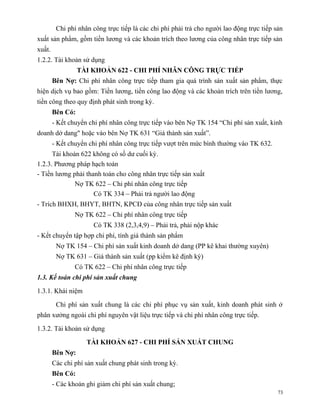 Chi phí nhân công trực tiếp là các chi phí phải trả cho người lao động trực tiếp sản
xuất sản phẩm, gồm tiền lương và các khoản trích theo lương của công nhân trực tiếp sản
xuất.
1.2.2. Tài khoản sử dụng
                  TÀI KHOẢN 622 - CHI PHÍ NHÂN CÔNG TRỰC TIẾP
        Bên Nợ: Chi phí nhân công trực tiếp tham gia quá trình sản xuất sản phẩm, thực
hiện dịch vụ bao gồm: Tiền lương, tiền công lao động và các khoản trích trên tiền lương,
tiền công theo quy định phát sinh trong kỳ.
        Bên Có:
        - Kết chuyển chi phí nhân công trực tiếp vào bên Nợ TK 154 “Chi phí sản xuất, kinh
doanh dở dang" hoặc vào bên Nợ TK 631 “Giá thành sản xuất”.
        - Kết chuyển chi phí nhân công trực tiếp vượt trên mức bình thường vào TK 632.
      Tài khoản 622 không có số dư cuối kỳ.
1.2.3. Phương pháp hạch toán
- Tiền lương phải thanh toán cho công nhân trực tiếp sản xuất
              Nợ TK 622 – Chi phí nhân công trực tiếp
                     Có TK 334 – Phải trả người lao động
- Trích BHXH, BHYT, BHTN, KPCĐ của công nhân trực tiếp sản xuất
                Nợ TK 622 – Chi phí nhân công trực tiếp
                       Có TK 338 (2,3,4,9) – Phải trả, phải nộp khác
- Kết chuyển tập hợp chi phí, tính giá thành sản phẩm
         Nợ TK 154 – Chi phí sản xuất kinh doanh dở dang (PP kê khai thường xuyên)
         Nợ TK 631 – Giá thành sản xuất (pp kiểm kê định kỳ)
                Có TK 622 – Chi phí nhân công trực tiếp
1.3. Kế toán chi phí sản xuất chung

1.3.1. Khái niệm

         Chi phí sản xuất chung là các chi phí phục vụ sản xuất, kinh doanh phát sinh ở
phân xưởng ngoài chi phí nguyên vật liệu trực tiếp và chi phí nhân công trực tiếp.

1.3.2. Tài khoản sử dụng

                    TÀI KHOẢN 627 - CHI PHÍ SẢN XUẤT CHUNG
        Bên Nợ:
        Các chi phí sản xuất chung phát sinh trong kỳ.
        Bên Có:
        - Các khoản ghi giảm chi phí sản xuất chung;
                                                                                           73
 