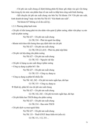 - Chi phí sản xuất chung cố định không phân bổ được ghi nhận vào giá vốn hàng
bán trong kỳ do mức sản phẩm thực tế sản xuất ra thấp hơn công suất bình thường.
     - Kết chuyển chi phí sản xuất chung vào bên Nợ Tài khoản 154 “Chi phí sản xuất,
kinh doanh dở dang" hoặc vào bên Nợ TK 631 “Giá thành sản xuất”.
      Tài khoản 627 không có số dư cuối kỳ.

1.3.3. Phương pháp hạch toán

- Chi phí về tiền lương phải trả cho nhân viên quản lý phân xưởng, nhân viên phục vụ sản
xuất tại phân xưởng
             Nợ TK 627 – Chi phí sản xuất chung
                      Có TK 334 – Phải trả người lao động
- Khoản trích theo tiền lương theo quy định tính vào chi phí
             Nợ TK 627 – Chi phí sản xuất chung
                      Có TK 338 (2,3,4,9) – Phải trả, phải nộp khác
- Chi phí vật liệu dùng cho phân xưởng
             Nợ TK 627 – Chi phí sản xuất chung
                      Có TK 152 – Nguyên vật liệu
- Chi phí về dụng cụ sản xuất dùng ở phân xưởng
+ Công cụ dụng cụ phân bổ 1 lần
             Nợ TK 627 – Chi phí sản xuất chung
                      Có TK 153 – Công cụ, dụng cụ
+ Công cụ dụng cụ phân bổ nhiều lần
             Nợ TK 142, 242 – Chi phí trả trước ngắn hạn, dài hạn
                      Có TK 153 – Công cụ, dụng cụ
 Định kỳ, phân bổ vào chi phí sản xuất chung
             Nợ TK 627 – Chi phí sản xuất chung
                      Có TK 142, 242 – Chi phí trả trước ngắn hạn, dài hạn
- Chi phí khấu hao TSCĐ dùng cho phân xưởng
             Nợ TK 627 – Chi phí sản xuất chung
                      Có TK 214 – Hao mòn TSCĐ
- Chi phí dịch vụ mua ngoài khác
             Nợ TK 627 – Chi phí sản xuất chung
             Nợ TK 133 – Thuế GTGT được khấu trừ (nếu có)
                      Có TK 111, 112, 331…

                                                                                      74
 