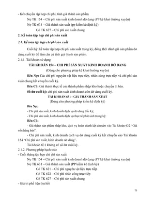 - Kết chuyển tập hợp chi phí, tính giá thành sản phẩm
      Nợ TK 154 – Chi phí sản xuất kinh doanh dở dang (PP kê khai thường xuyên)
      Nợ TK 631 – Giá thành sản xuất (pp kiểm kê định kỳ)
             Có TK 627 – Chi phí sản xuất chung
2. Kế toán tập hợp chi phí sản xuất

2.1. Kế toán tập hợp chi phí sản xuất

      Cuối kỳ, kế toán tập hợp chi phí sản xuất trong kỳ, đồng thời đánh giá sản phẩm dở
dang cuối kỳ để làm căn cứ tính giá thành sản phẩm.
2.1.1. Tài khoản sử dụng
        TÀI KHOẢN 154 – CHI PHÍ SẢN XUẤT KINH DOANH DỞ DANG
                     (Dùng cho phương pháp kê khai thường xuyên)
      Bên Nợ: Các chi phí nguyên vật liệu trực tiếp, nhân công trực tiếp và chi phí sản
xuất chung kết chuyển cuối kỳ.
      Bên Có: Giá thành thực tế của thành phẩm nhập kho hoặc chuyển đi bán.
      Số dư cuối kỳ: chi phí sản xuất kinh doanh còn dở dang cuối kỳ.
                       TÀI KHOẢN 631 - GIÁ THÀNH SẢN XUẤT
                        (Dùng cho phương pháp kiểm kê định kỳ)
      Bên Nợ:
      - Chi phí sản xuất, kinh doanh dịch vụ dở dang đầu kỳ;
      - Chi phí sản xuất, kinh doanh dịch vụ thực tế phát sinh trong kỳ;
      Bên Có:
      - Giá thành sản phẩm nhập kho, dịch vụ hoàn thành kết chuyển vào Tài khoản 632 “Giá
vốn hàng bán”.
        - Chi phí sản xuất, kinh doanh dịch vụ dở dang cuối kỳ kết chuyển vào Tài khoản
154 “Chi phí sản xuất, kinh doanh dở dang”.
        Tài khoản 631 không có số dư cuối kỳ.
2.1.2. Phương pháp hạch toán
- Cuối tháng tập hợp chi phí sản xuất
        Nợ TK 154 – Chi phí sản xuất kinh doanh dở dang (PP kê khai thường xuyên)
        Nợ TK 631 – Giá thành sản xuất (PP kiểm kê định kỳ)
                Có TK 621 – Chi phí nguyên vật liệu trực tiếp
                Có TK 622 – Chi phí nhân công trực tiếp
                Có TK 627 – Chi phí sản xuất chung
- Giá trị phế liệu thu hồi

                                                                                       75
 