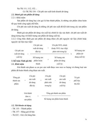Nợ TK 111, 112, 152…
               Có TK TK 154 – Chi phí sản xuất kinh doanh dở dang
2.2. Đánh giá sản phẩm dở dang
2.2.1. Khái niệm
       Sản phẩm dở dang hay còn gọi là bán thành phẩm, là những sản phẩm chưa hoàn
tất quy trình công nghệ chế biến.
       Chi phí sản xuất dở dang là những chi phí sản xuất đã kết tinh trong các sản phẩm
dở dang.
       Đánh giá sản phẩm dở dang vào cuối kỳ chính là việc xác định chi phí sản xuất dở
dang tương ứng với khối lượng sản phẩm dở dang cuối kỳ.
2.2.2. Công thức đánh giá sản phẩm dở dang (theo chi phí nguyên vật liệu chính hoặc
nguyên vật liệu trực tiếp)
                               Chi phí sản                   Chi phí NVL chính
                              xuất dở dang           +      (hoặc NVL trực tiếp)
    Chi phí sản                                                                             Số lượng sản
                                     đầu kỳ                  phát sinh trong kỳ
   xuất dở dang       =                                                                x      phẩm dở
     cuối kỳ                  Số lượng sản                     Số lượng sản                 dang cuối kỳ
                                                     +
3. Kế toán Tính giá thànhphẩm phẩm
                          sản hoàn                             phẩm dở dang
3.1. Khái niệm                       thành                          cuối kỳ
      Giá thành sản phẩm là chi phí sản xuất được tính theo số lượng và chủng loại sản
phẩm đã hoàn thành công đoạn sản xuất.

                          Chi phí                 Chi phí              Chi phí
 Tổng giá                                                                                  Trị giá
                          sản xuất               sản xuất              sản xuất
 thành sản        =                          +                  -                  -       phế liệu
                          dở dang                phát sinh             dở dang
   phẩm                                                                                    thu hồi
                          đầu kỳ                 trong kỳ              cuối kỳ



                  Giá thành                        Tổng giá thành sản phẩm
                   đơn vị              =
                  sản phẩm                       Số lượng sản phẩm hoàn thành


3.2. Tài khoản sử dụng
- TK 155 – Thành phẩm
- TK 157 – Hàng gửi đi bán
- Tk 632 – Giá vốn hàng bán

                                                                                                           76
 