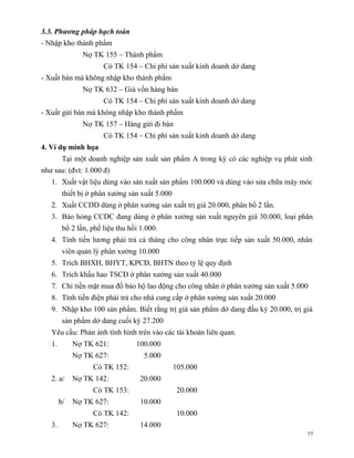 3.3. Phương pháp hạch toán
- Nhập kho thành phẩm
                Nợ TK 155 – Thành phẩm
                       Có TK 154 – Chi phí sản xuất kinh doanh dở dang
- Xuất bán mà không nhập kho thành phẩm
                Nợ TK 632 – Giá vốn hàng bán
                       Có TK 154 – Chi phí sản xuất kinh doanh dở dang
- Xuất gửi bán mà không nhập kho thành phẩm
                Nợ TK 157 – Hàng gửi đi bán
                       Có TK 154 – Chi phí sản xuất kinh doanh dở dang
4. Ví dụ minh họa
         Tại một doanh nghiệp sản xuất sản phẩm A trong kỳ có các nghiệp vụ phát sinh
như sau: (đvt: 1.000 đ)
   1. Xuất vật liệu dùng vào sản xuất sản phẩm 100.000 và dùng vào sửa chữa máy móc
         thiết bị ở phân xưởng sản xuất 5.000
   2. Xuất CCDD dùng ở phân xưởng sản xuất trị giá 20.000, phân bổ 2 lần.
   3. Báo hỏng CCDC đang dùng ở phân xưởng sản xuất nguyên giá 30.000, loại phân
         bổ 2 lần, phế liệu thu hồi 1.000.
   4. Tính tiền lương phải trả cả tháng cho công nhân trực tiếp sản xuất 50.000, nhân
         viên quản lý phân xưởng 10.000
   5. Trích BHXH, BHYT, KPCĐ, BHTN theo tỷ lệ quy định
   6. Trích khấu hao TSCĐ ở phân xưởng sản xuất 40.000
   7. Chi tiền mặt mua đồ bảo hộ lao động cho công nhân ở phân xưởng sản xuất 5.000
   8. Tính tiền điện phải trả cho nhà cung cấp ở phân xưởng sản xuất 20.000
   9. Nhập kho 100 sản phẩm. Biết rằng trị giá sản phẩm dở dang đầu kỳ 20.000, trị giá
         sản phẩm dở dang cuối kỳ 27.200
   Yêu cầu: Phản ánh tình hình trên vào các tài khoản liên quan.
   1.        Nợ TK 621:           100.000
             Nợ TK 627:              5.000
                   Có TK 152:                   105.000
   2. a/     Nợ TK 142:             20.000
                   Có TK 153:                    20.000
        b/   Nợ TK 627:             10.000
                   Có TK 142:                    10.000
   3.        Nợ TK 627:             14.000
                                                                                    77
 