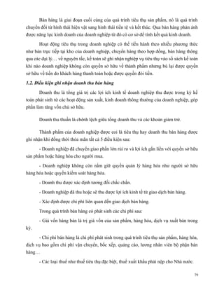 Bán hàng là giai đoạn cuối cùng của quá trình tiêu thụ sản phẩm, nó là quá trình
chuyển đổi từ hình thái hiện vật sang hình thái tiền tệ và kết thúc. Qua bán hàng phản ánh
được năng lực kinh doanh của doanh nghiệp từ đó có cơ sở để tính kết quả kinh doanh.

      Hoạt động tiêu thụ trong doanh nghiệp có thể tiến hành theo nhiều phương thức
như bán trực tiếp tại kho của doanh nghiệp, chuyển hàng theo hợp đồng, bán hàng thông
qua các đại lý… về nguyên tắc, kế toán sẽ ghi nhận nghiệp vụ tiêu thụ vào sổ sách kế toán
khi nào doanh nghiệp không còn quyền sở hữu về thành phẩm nhưng bù lại được quyền
sở hữu về tiền do khách hàng thanh toán hoặc được quyền đòi tiền.

1.2. Điều kiện ghi nhận doanh thu bán hàng

      Doanh thu là tổng giá trị các lợi ích kinh tế doanh nghiệp thu được trong kỳ kế
toán phát sinh từ các hoạt động sản xuất, kinh doanh thông thường của doanh nghiệp, góp
phần làm tăng vốn chủ sở hữu.

      Doanh thu thuần là chênh lệch giữa tổng doanh thu và các khoản giảm trừ.

      Thành phẩm của doanh nghiệp được coi là tiêu thụ hay doanh thu bán hàng được
ghi nhận khi đồng thời thỏa mãn tất cả 5 điều kiện sau:

      - Doanh nghiệp đã chuyển giao phần lớn rủi ro và lợi ích gắn liền với quyền sở hữu
sản phẩm hoặc hàng hóa cho người mua.

      - Doanh nghiệp không còn nắm giữ quyền quản lý hàng hóa như người sở hữu
hàng hóa hoặc quyền kiểm soát hàng hóa.

      - Doanh thu được xác định tương đối chắc chắn.

      - Doanh nghiệp đã thu hoặc sẽ thu được lợi ích kinh tế từ giao dịch bán hàng.

      - Xác định được chi phí liên quan đến giao dịch bán hàng.

      Trong quá trình bán hàng có phát sinh các chi phí sau:

      - Giá vốn hàng bán là trị giá vốn của sản phẩm, hàng hóa, dịch vụ xuất bán trong
kỳ.

      - Chi phí bán hàng là chi phí phát sinh trong quá trình tiêu thụ sản phẩm, hàng hóa,
dịch vụ bao gồm chi phí vận chuyển, bốc xếp, quảng cáo, lương nhân viên bộ phận bán
hàng…

      - Các loại thuế như thuế tiêu thụ đặc biệt, thuế xuất khẩu phải nộp cho Nhà nước.

                                                                                          79
 