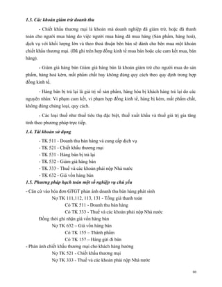 1.3. Các khoản giảm trừ doanh thu

         - Chiết khấu thương mại là khoản mà doanh nghiệp đã giảm trừ, hoặc đã thanh
toán cho người mua hàng do việc người mua hàng đã mua hàng (Sản phẩm, hàng hoá),
dịch vụ với khối lượng lớn và theo thoả thuận bên bán sẽ dành cho bên mua một khoản
chiết khấu thương mại. (Đã ghi trên hợp đồng kinh tế mua bán hoặc các cam kết mua, bán
hàng).

         - Giảm giá hàng bán Giảm giá hàng bán là khoản giảm trừ cho người mua do sản
phẩm, hàng hoá kém, mất phẩm chất hay không đúng quy cách theo quy định trong hợp
đồng kinh tế.

         - Hàng bán bị trả lại là giá trị số sản phẩm, hàng hóa bị khách hàng trả lại do các
nguyên nhân: Vi phạm cam kết, vi phạm hợp đồng kinh tế, hàng bị kém, mất phẩm chất,
không đúng chủng loại, quy cách.

         - Các loại thuế như thuế tiêu thụ đặc biệt, thuế xuất khẩu và thuế giá trị gia tăng
tính theo phương pháp trực tiếp.
1.4. Tài khoản sử dụng
       - TK 511 - Doanh thu bán hàng và cung cấp dịch vụ
       - TK 521 - Chiết khấu thương mại
       - TK 531 - Hàng bán bị trả lại
       - TK 532 - Giảm giá hàng bán
       - TK 333 - Thuế và các khoản phải nộp Nhà nước
       - TK 632 - Giá vốn hàng bán
1.5. Phương pháp hạch toán một số nghiệp vụ chủ yếu
- Căn cứ vào hóa đơn GTGT phản ánh doanh thu bán hàng phát sinh
             Nợ TK 111,112, 113, 131 - Tổng giá thanh toán
                    Có TK 511 - Doanh thu bán hàng
                    Có TK 333 - Thuế và các khoản phải nộp Nhà nước
       Đồng thời ghi nhận giá vốn hàng bán
             Nợ TK 632 – Giá vốn hàng bán
                    Có TK 155 – Thành phẩm
                    Có TK 157 – Hàng gửi đi bán
- Phản ánh chiết khấu thương mại cho khách hàng hưởng
             Nợ TK 521 - Chiết khấu thương mại
             Nợ TK 333 - Thuế và các khoản phải nộp Nhà nước

                                                                                          80
 