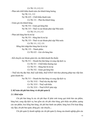 Có TK 131,112,111
- Phản ánh chiết khấu thanh toán cho khách hàng hưởng
             Nợ TK 111, 112
             Nợ TK 635 – Chiết khấu thanh toán
                    Có TK 131 – Phải thu khách hàng
- Giảm giá cho khách hàng
             Nợ TK 532 - Giảm giá hàng bán
             Nợ TK 333 - Thuế và các khoản phải nộp Nhà nước
                    Có TK 131,111,112
- Phản ánh hàng bán bị trả lại
             Nợ TK 531 - Hàng bán bị trả lại
             Nợ TK 333 - Thuế và các khoản phải nộp Nhà nước
                    Có TK 111, 112, 131
       Đồng thời nhập kho hàng bán bị trả lại
             Nợ TK 155 – Thành phẩm
                    Có TK 632 – Giá vốn hàng bán

- Kết chuyển các khoản giảm trừ, xác định doanh thu thuần
              Nợ TK 511 – Doanh thu bán hàng và cung cấp dịch vụ
                     Có TK 521 – Chiết khấu thương mại
                     Có TK 531 – Hàng bán bị trả lại
                     Có TK 532 – Giảm giá hàng bán
- Thuế tiêu thụ đặc biệt, thuế xuất khẩu, thuế GTGT tính theo phương pháp trực tiếp làm
giảm doanh thu
              Nợ TK 511 – Doanh thu bán hàng và cung cấp dịch vụ
                     Có TK 3332 – Thuế tiêu thụ đặc biệt
                     Có TK 3333 – Thuế xuất khẩu
                     Có TK 3331 – Thuế GTGT phải nộp
2. Kế toán chi phí bán hàng và chi phí quản lý

2.1. Khái niệm

       Chi phí bán hàng là các chi phí thực tế phát sinh trong quá trình bán sản phẩm,
hàng hoá, cung cấp dịch vụ, bao gồm các chi phí chào hàng, giới thiệu sản phẩm, quảng
cáo sản phẩm, hoa hồng bán hàng, chi phí bảo hành sản phẩm, hàng hoá (Trừ hoạt động
xây lắp), chi phí bảo quản, đóng gói, vận chuyển,...
       Chi phí quản lý doanh nghiệp các chi phí quản lý chung của doanh nghiệp gồm các

                                                                                     81
 
