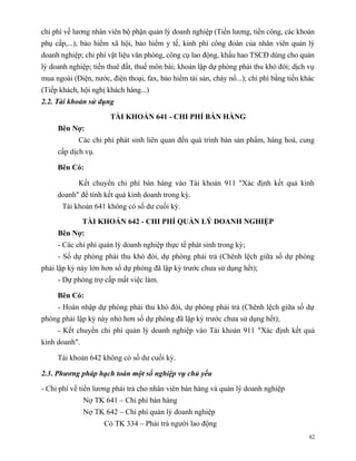 chi phí về lương nhân viên bộ phận quản lý doanh nghiệp (Tiền lương, tiền công, các khoản
phụ cấp,...); bảo hiểm xã hội, bảo hiểm y tế, kinh phí công đoàn của nhân viên quản lý
doanh nghiệp; chi phí vật liệu văn phòng, công cụ lao động, khấu hao TSCĐ dùng cho quản
lý doanh nghiệp; tiền thuê đất, thuế môn bài; khoản lập dự phòng phải thu khó đòi; dịch vụ
mua ngoài (Điện, nước, điện thoại, fax, bảo hiểm tài sản, cháy nổ...); chi phí bằng tiền khác
(Tiếp khách, hội nghị khách hàng...)
2.2. Tài khoản sử dụng

                       TÀI KHOẢN 641 - CHI PHÍ BÁN HÀNG
     Bên Nợ:
            Các chi phí phát sinh liên quan đến quá trình bán sản phẩm, hàng hoá, cung
     cấp dịch vụ.

     Bên Có:

            Kết chuyển chi phí bán hàng vào Tài khoản 911 "Xác định kết quả kinh
     doanh" để tính kết quả kinh doanh trong kỳ.
       Tài khoản 641 không có số dư cuối kỳ.

               TÀI KHOẢN 642 - CHI PHÍ QUẢN LÝ DOANH NGHIỆP
     Bên Nợ:
     - Các chi phí quản lý doanh nghiệp thực tế phát sinh trong kỳ;
     - Số dự phòng phải thu khó đòi, dự phòng phải trả (Chênh lệch giữa số dự phòng
phải lập kỳ này lớn hơn số dự phòng đã lập kỳ trước chưa sử dụng hết);
     - Dự phòng trợ cấp mất việc làm.

     Bên Có:
     - Hoàn nhập dự phòng phải thu khó đòi, dự phòng phải trả (Chênh lệch giữa số dự
phòng phải lập kỳ này nhỏ hơn số dự phòng đã lập kỳ trước chưa sử dụng hết);
     - Kết chuyển chi phí quản lý doanh nghiệp vào Tài khoản 911 "Xác định kết quả
kinh doanh".

     Tài khoản 642 không có số dư cuối kỳ.

2.3. Phương pháp hạch toán một số nghiệp vụ chủ yếu

- Chi phí về tiền lương phải trả cho nhân viên bán hàng và quản lý doanh nghiệp
               Nợ TK 641 – Chi phí bán hàng
               Nợ TK 642 – Chi phí quản lý doanh nghiệp
                     Có TK 334 – Phải trả người lao động
                                                                                           82
 