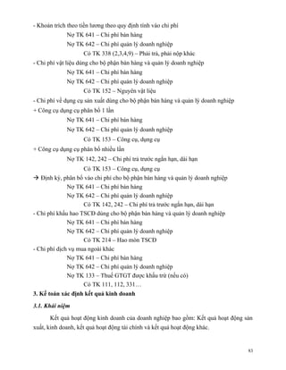 - Khoản trích theo tiền lương theo quy định tính vào chi phí
             Nợ TK 641 – Chi phí bán hàng
             Nợ TK 642 – Chi phí quản lý doanh nghiệp
                    Có TK 338 (2,3,4,9) – Phải trả, phải nộp khác
- Chi phí vật liệu dùng cho bộ phận bán hàng và quản lý doanh nghiệp
             Nợ TK 641 – Chi phí bán hàng
             Nợ TK 642 – Chi phí quản lý doanh nghiệp
                    Có TK 152 – Nguyên vật liệu
- Chi phí về dụng cụ sản xuất dùng cho bộ phận bán hàng và quản lý doanh nghiệp
+ Công cụ dụng cụ phân bổ 1 lần
             Nợ TK 641 – Chi phí bán hàng
             Nợ TK 642 – Chi phí quản lý doanh nghiệp
                    Có TK 153 – Công cụ, dụng cụ
+ Công cụ dụng cụ phân bổ nhiều lần
             Nợ TK 142, 242 – Chi phí trả trước ngắn hạn, dài hạn
                    Có TK 153 – Công cụ, dụng cụ
 Định kỳ, phân bổ vào chi phí cho bộ phận bán hàng và quản lý doanh nghiệp
              Nợ TK 641 – Chi phí bán hàng
              Nợ TK 642 – Chi phí quản lý doanh nghiệp
                    Có TK 142, 242 – Chi phí trả trước ngắn hạn, dài hạn
- Chi phí khấu hao TSCĐ dùng cho bộ phận bán hàng và quản lý doanh nghiệp
              Nợ TK 641 – Chi phí bán hàng
              Nợ TK 642 – Chi phí quản lý doanh nghiệp
                    Có TK 214 – Hao mòn TSCĐ
- Chi phí dịch vụ mua ngoài khác
              Nợ TK 641 – Chi phí bán hàng
              Nợ TK 642 – Chi phí quản lý doanh nghiệp
              Nợ TK 133 – Thuế GTGT được khấu trừ (nếu có)
                    Có TK 111, 112, 331…
3. Kế toán xác định kết quả kinh doanh

3.1. Khái niệm

      Kết quả hoạt động kinh doanh của doanh nghiệp bao gồm: Kết quả hoạt động sản
xuất, kinh doanh, kết quả hoạt động tài chính và kết quả hoạt động khác.


                                                                                  83
 