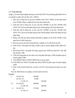 3.5. Ví dụ minh họa
Ví dụ 1: Tại một doanh nghiệp thương mại tính thuế GTGT theo phương pháp khấu trừ có
các nghiệp vụ phát sinh sau đây: (đvt: 1.000 đ)
   1. Mua một lô hàng hóa trị giá mua 300.000, thuế GTGT 30.000, số tiền phải thanh
      toán 330.000. Hàng về nhập kho đủ, tiền chưa thanh toán.
   2. Xuất bán một lô hàng hóa, trị giá xuất kho 200.000, trị giá bán 250.000, thuế
      GTGT 10%, bên mua đã nhận hàng tại kho doanh nghiệp, tiền chưa thanh toán.
   3. Xuất bán một lô hàng hóa, trị giá xuất kho 100.000, trị giá bán 120.000, thuế
      GTGT 10%, bên mua đã nhận hàng tại kho doanh nghiệp, thanh toán bằng tiền gửi
      ngân hàng.
   4. Đồng ý cho bên mua được hưởng chiết khấu ở nghiệp vụ (2) số tiền 10.000 vì mua
      hàng hóa với khối lượng lớn.
   5. Bên mua trả lại một nửa lô hàng đã bán ở nghiệp vụ (3), DN đã trả lại tiền.
   6. Xuất CCDC ở bộ phận bán hàng 10.000, quản lý doanh nghiệp 8.000, phân bổ 2
       lần.
   7. Báo hỏng CCDC ở bộ phận bán hàng, nguyên giá 10.000 loại phân bổ 2 lần, phế
       liệu thu hồi 1.000
   8. Tính tiền lương phải trả cho nhân viên ở bộ phận bán hàng 15.000, bộ phận quản lý
       doanh nghiệp 5.000
   9. Trích BHXH, BHYT. KPCĐ, BHTN theo tỷ lệ quy định.
   10. Trích khấu hao TSCĐ ở bộ phận bán hàng 20.000, bộ phận quản lý doanh nghiẹp
       8.000
   11. Tính và kết chuyển doanh thu, chi phí và lãi lỗ về hoạt động kinh doanh vào cuối
       kỳ.
   Yêu cầu: Định khoản các nghiệp vụ kinh tế phát sinh trên.
Lời giải:
   1.        Nợ TK 156:               300.000
             Nợ TK 133:                30.000
                    Có TK 331:                    330.000
   2.a/      Nợ TK 632:               200.000
                    Có TK 156:                    200.000
      b/     Nợ TK 131:               275.000
                    Có TK 511:                    250.000
                                                                                     86
 