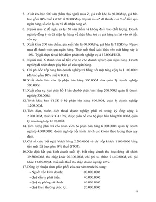 5. Xuất kho bán 500 sản phẩm cho người mua Z, giá xuất kho là 60.000đ/sp, giá bán
   bao gồm 10% thuế GTGT là 99.000đ/sp. Người mua Z đã thanh toán ½ số tiền qua
   ngân hàng, số còn lại nợ và đã nhận hàng về.
6. Người mua Z đề nghị trả lại 50 sản phẩm vì không đảm bảo chất lượng. Doanh
   nghiệp đồng ý và đã nhận lại hàng về nhập kho, trừ trị giá hàng trả lại vào số tiền
   còn nợ.
7. Xuất khẩu 200 sản phẩm, giá xuất kho là 60.000đ/sp, giá bán là 7 USD/sp. Người
   mua đã thanh toán qua ngân hàng. Thuế suất thuế xuất khẩu cho mặt hàng này là
   10%. Tỷ giá thực tế tại thời điểm phát sinh nghiệp vụ là 17.000đ/USD.
8. Người mua X thanh toán số tiền còn nợ cho doanh nghiệp qua ngân hàng. Doanh
   nghiệp đã nhận được giấy báo có của ngân hàng.
9. Chi phí bốc xếp hàng bán doanh nghiệp trả bằng tiền mặt tổng cộng là 1.100.000đ
   (đã bao gồm 10% thuế GTGT).
10. Xuất nhiên liệu cho bộ phận bán hàng 300.000đ, cho quản lý doanh nghiệp
   500.000đ.
11. Xuất công cụ loại phân bổ 1 lần cho bộ phận bán hàng 200.000đ, quản lý doanh
   nghiệp 300.000đ.
12. Trích khấu hao TSCĐ ở bộ phận bán hàng 800.000đ, quản lý doanh nghiệp
   1.200.000đ.
13. Tiền điện, nước, điện thoại doanh nghiệp phải trả trong kỳ tổng cộng là
   2.000.000đ, thuế GTGT 10%, được phân bổ cho bộ phận bán hàng 900.000đ, quản
   lý doanh nghiệp 1.100.000đ.
14. Tiền lương phải trả cho nhân viên bộ phận bán hàng 6.000.000đ, quản lý doanh
   nghiệp 4.000.000đ. doanh nghiệp tiến hành trích các khoản theo lương theo quy
   định.
15. Chi tổ chức hội nghị khách hàng 2.200.000đ và chi tiếp khách 1.100.000đ bằng
   tiền mặt (đã bao gồm 10% thuế GTGT).
16. Xác định kết quả kinh doanh cuối kỳ, biết rằng doanh thu hoạt động tài chính
   39.500.000đ, thu nhập khác 20.300.000đ, chi phí tài chính 21.400.000đ, chi phí
   khác 14.200.000đ. thuế suất thuế thu nhập doanh nghiệp 25%.
17. Dùng lợi nhuận chưa phân phối của của năm trước bổ sung:
    - Nguồn vốn kinh doanh:                 100.000.000đ
    - Quỹ đầu tư phát triển:                 40.000.000đ
    - Quỹ dự phòng tài chính:                40.000.000đ
    - Quỹ khen thưởng phúc lợi:              20.000.000đ
                                                                                    89
 