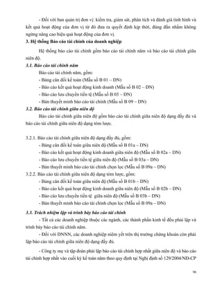- Đối với ban quản trị đơn vị: kiểm tra, giám sát, phân tích và đánh giá tình hình và
kết quả hoạt động của đơn vị từ đó đưa ra quyết định kịp thời, đúng đắn nhằm không
ngừng nâng cao hiệu quả hoạt động của đơn vị.
3. Hệ thống Báo cáo tài chính của doanh nghiệp

      Hệ thống báo cáo tài chính gồm báo cáo tài chính năm và báo cáo tài chính giữa
niên độ.
3.1. Báo cáo tài chính năm
      Báo cáo tài chính năm, gồm:
      - Bảng cân đối kế toán (Mẫu số B 01 – DN)
      - Báo cáo kết quả hoạt động kinh doanh (Mẫu số B 02 – DN)
      - Báo cáo lưu chuyển tiền tệ (Mẫu số B 03 – DN)
      - Bản thuyết minh báo cáo tài chính (Mẫu số B 09 – DN)
3.2. Báo cáo tài chính giữa niên độ
      Báo cáo tài chính giữa niên độ gồm báo cáo tài chính giữa niên độ dạng đầy đủ và
báo cáo tài chính giữa niên độ dạng tóm lược.


3.2.1. Báo cáo tài chính giữa niên độ dạng đầy đủ, gồm:
      - Bảng cân đối kế toán giữa niên độ (Mẫu số B 01a – DN)
      - Báo cáo kết quả hoạt động kinh doanh giữa niên độ (Mẫu số B 02a – DN)
      - Báo cáo lưu chuyển tiền tệ giữa niên độ (Mẫu số B 03a – DN)
      - Bản thuyết minh báo cáo tài chính chọn lọc (Mẫu số B 09a – DN)
3.2.2. Báo cáo tài chính giữa niên độ dạng tóm lược, gồm:
      - Bảng cân đối kế toán giữa niên độ (Mẫu số B 01b – DN)
      - Báo cáo kết quả hoạt động kinh doanh giữa niên độ (Mẫu số B 02b – DN)
      - Báo cáo lưu chuyển tiền tệ giữa niên độ (Mẫu số B 03b – DN)
      - Bản thuyết minh báo cáo tài chính chọn lọc (Mẫu số B 09a – DN)

3.3. Trách nhiệm lập và trình bày báo cáo tài chính
      - Tất cả các doanh nghiệp thuộc các ngành, các thành phần kinh tế đều phải lập và
trình bày báo cáo tài chính năm.
      - Đối với DNNN, các doanh nghiệp niêm yết trên thị trường chứng khoán còn phải
lập báo cáo tài chính giữa niên độ dạng đầy đủ.

      - Công ty mẹ và tập đoàn phải lập báo cáo tài chính hợp nhất giữa niên độ và báo cáo
tài chính hợp nhất vào cuối kỳ kế toán năm theo quy định tại Nghị định số 129/2004/NĐ-CP

                                                                                         96
 