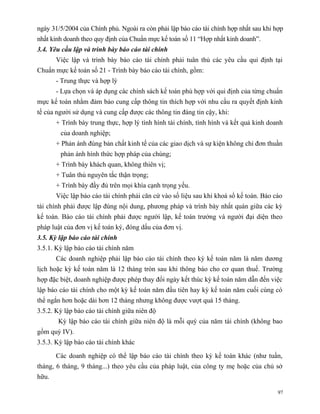 ngày 31/5/2004 của Chính phủ. Ngoài ra còn phải lập báo cáo tài chính hợp nhất sau khi hợp
nhất kinh doanh theo quy định của Chuẩn mực kế toán số 11 “Hợp nhất kinh doanh”.
3.4. Yêu cầu lập và trình bày báo cáo tài chính
       Việc lập và trình bày báo cáo tài chính phải tuân thủ các yêu cầu qui định tại
Chuẩn mực kế toán số 21 - Trình bày báo cáo tài chính, gồm:
       - Trung thực và hợp lý
       - Lựa chọn và áp dụng các chính sách kế toán phù hợp với qui định của từng chuẩn
mực kế toán nhằm đảm bảo cung cấp thông tin thích hợp với nhu cầu ra quyết định kinh
tế của người sử dụng và cung cấp được các thông tin đáng tin cậy, khi:
       + Trình bày trung thực, hợp lý tình hình tài chính, tình hình và kết quả kinh doanh
        của doanh nghiệp;
       + Phản ánh đúng bản chất kinh tế của các giao dịch và sự kiện không chỉ đơn thuần
        phản ánh hình thức hợp pháp của chúng;
       + Trình bày khách quan, không thiên vị;
       + Tuân thủ nguyên tắc thận trọng;
       + Trình bày đầy đủ trên mọi khía cạnh trọng yếu.
       Việc lập báo cáo tài chính phải căn cứ vào số liệu sau khi khoá sổ kế toán. Báo cáo
tài chính phải được lập đúng nội dung, phương pháp và trình bày nhất quán giữa các kỳ
kế toán. Báo cáo tài chính phải được người lập, kế toán trưởng và người đại diện theo
pháp luật của đơn vị kế toán ký, đóng dấu của đơn vị.
3.5. Kỳ lập báo cáo tài chính
3.5.1. Kỳ lập báo cáo tài chính năm
       Các doanh nghiệp phải lập báo cáo tài chính theo kỳ kế toán năm là năm dương
lịch hoặc kỳ kế toán năm là 12 tháng tròn sau khi thông báo cho cơ quan thuế. Trường
hợp đặc biệt, doanh nghiệp được phép thay đổi ngày kết thúc kỳ kế toán năm dẫn đến việc
lập báo cáo tài chính cho một kỳ kế toán năm đầu tiên hay kỳ kế toán năm cuối cùng có
thể ngắn hơn hoặc dài hơn 12 tháng nhưng không được vượt quá 15 tháng.
3.5.2. Kỳ lập báo cáo tài chính giữa niên độ
       Kỳ lập báo cáo tài chính giữa niên độ là mỗi quý của năm tài chính (không bao
gồm quý IV).
3.5.3. Kỳ lập báo cáo tài chính khác

       Các doanh nghiệp có thể lập báo cáo tài chính theo kỳ kế toán khác (như tuần,
tháng, 6 tháng, 9 tháng...) theo yêu cầu của pháp luật, của công ty mẹ hoặc của chủ sở
hữu.

                                                                                        97
 
