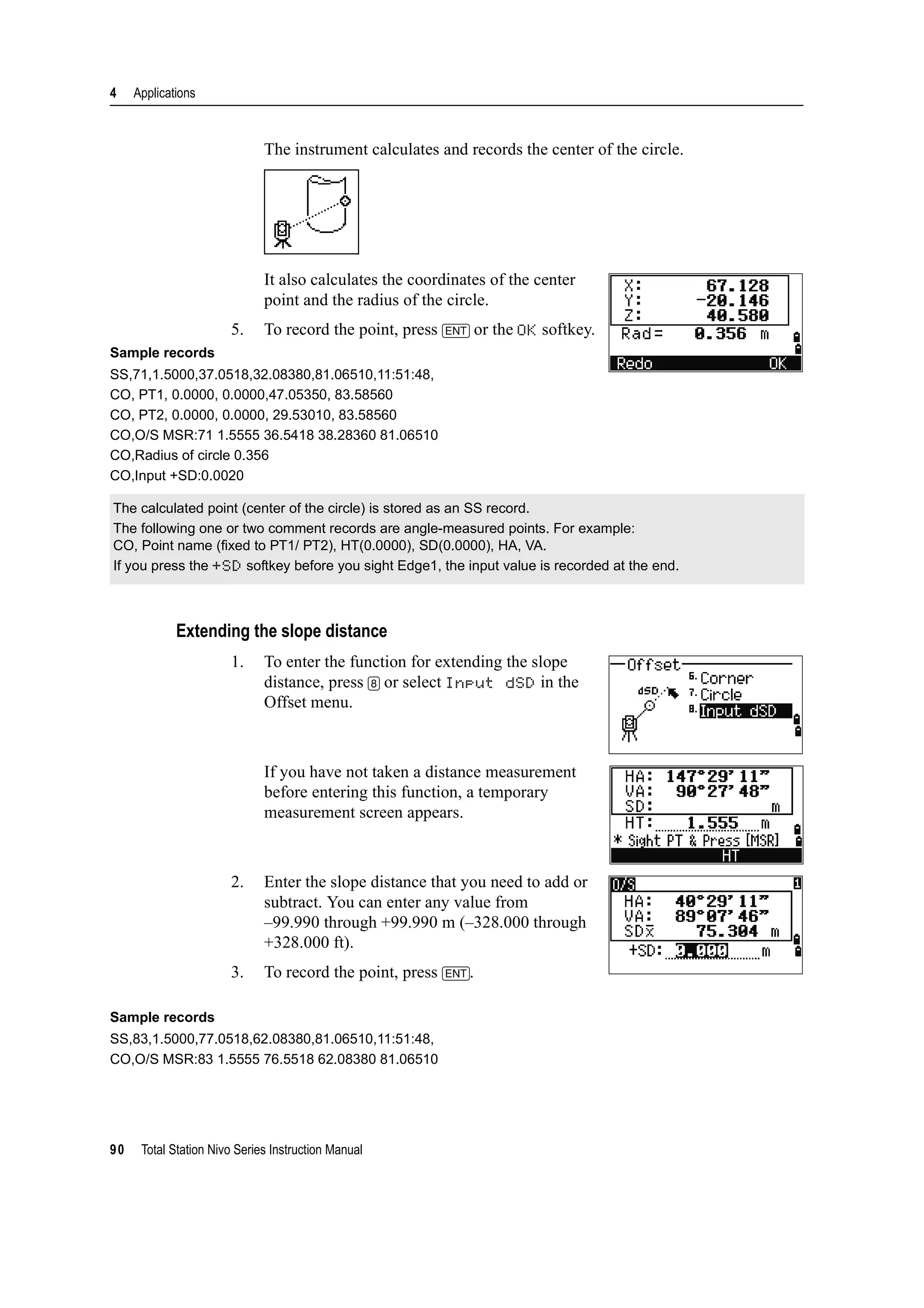 4 Applications
90 Total Station Nivo Series Instruction Manual
The instrument calculates and records the center of the circle.
It also calculates the coordinates of the center
point and the radius of the circle.
5. To record the point, press [ENT] or the OK softkey.
Sample records
SS,71,1.5000,37.0518,32.08380,81.06510,11:51:48,
CO, PT1, 0.0000, 0.0000,47.05350, 83.58560
CO, PT2, 0.0000, 0.0000, 29.53010, 83.58560
CO,O/S MSR:71 1.5555 36.5418 38.28360 81.06510
CO,Radius of circle 0.356
CO,Input +SD:0.0020
Extending the slope distance
1. To enter the function for extending the slope
distance, press [8] or select Input dSD in the
Offset menu.
If you have not taken a distance measurement
before entering this function, a temporary
measurement screen appears.
2. Enter the slope distance that you need to add or
subtract. You can enter any value from
–99.990 through +99.990 m (–328.000 through
+328.000 ft).
3. To record the point, press [ENT].
Sample records
SS,83,1.5000,77.0518,62.08380,81.06510,11:51:48,
CO,O/S MSR:83 1.5555 76.5518 62.08380 81.06510
The calculated point (center of the circle) is stored as an SS record.
The following one or two comment records are angle-measured points. For example:
CO, Point name (fixed to PT1/ PT2), HT(0.0000), SD(0.0000), HA, VA.
If you press the +SD softkey before you sight Edge1, the input value is recorded at the end.
 