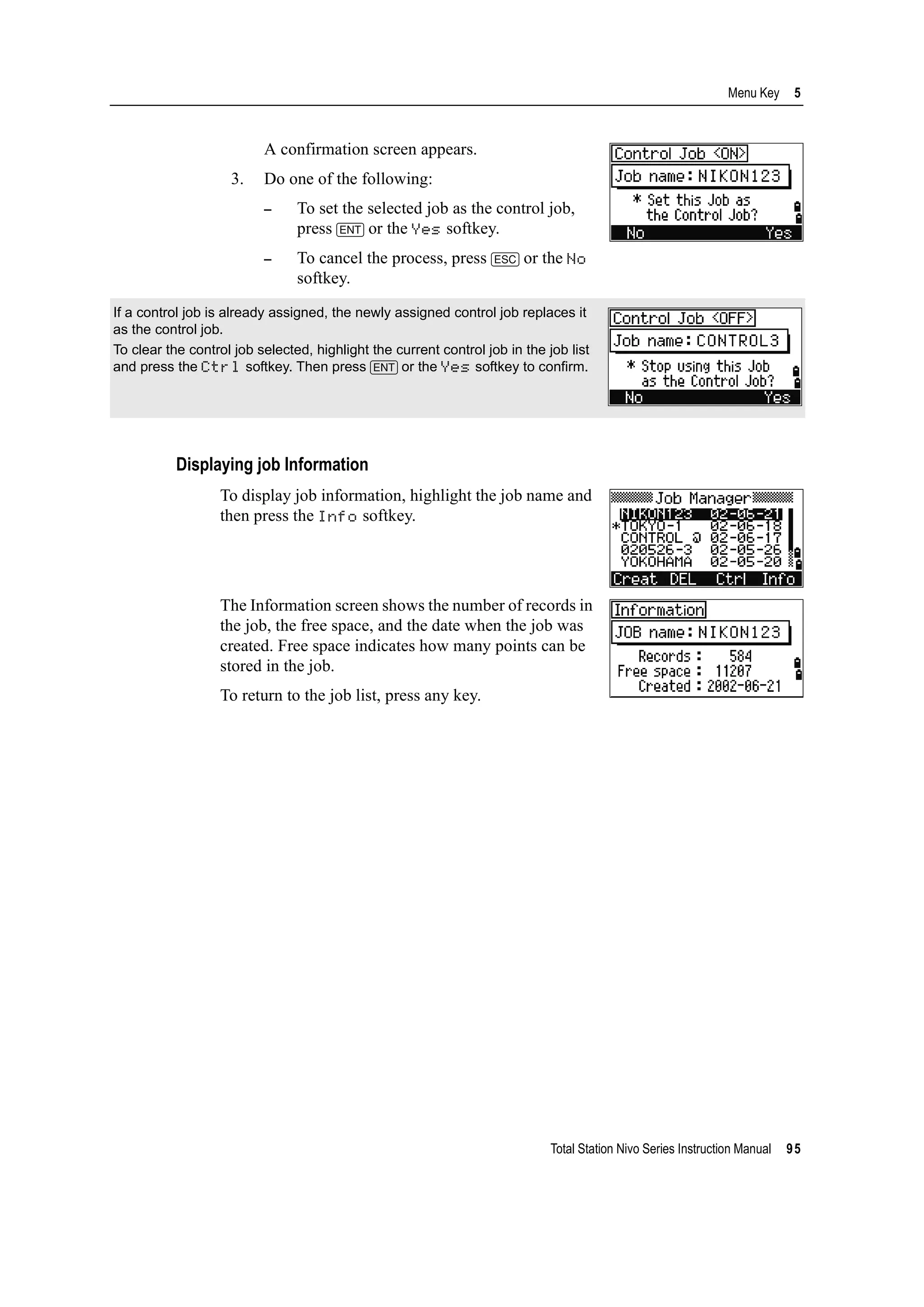 Total Station Nivo Series Instruction Manual 95
Menu Key 5
A confirmation screen appears.
3. Do one of the following:
– To set the selected job as the control job,
press [ENT] or the Yes softkey.
– To cancel the process, press [ESC] or the No
softkey.
Displaying job Information
To display job information, highlight the job name and
then press the Info softkey.
The Information screen shows the number of records in
the job, the free space, and the date when the job was
created. Free space indicates how many points can be
stored in the job.
To return to the job list, press any key.
If a control job is already assigned, the newly assigned control job replaces it
as the control job.
To clear the control job selected, highlight the current control job in the job list
and press the Ctrl softkey. Then press [ENT] or the Yes softkey to confirm.
 