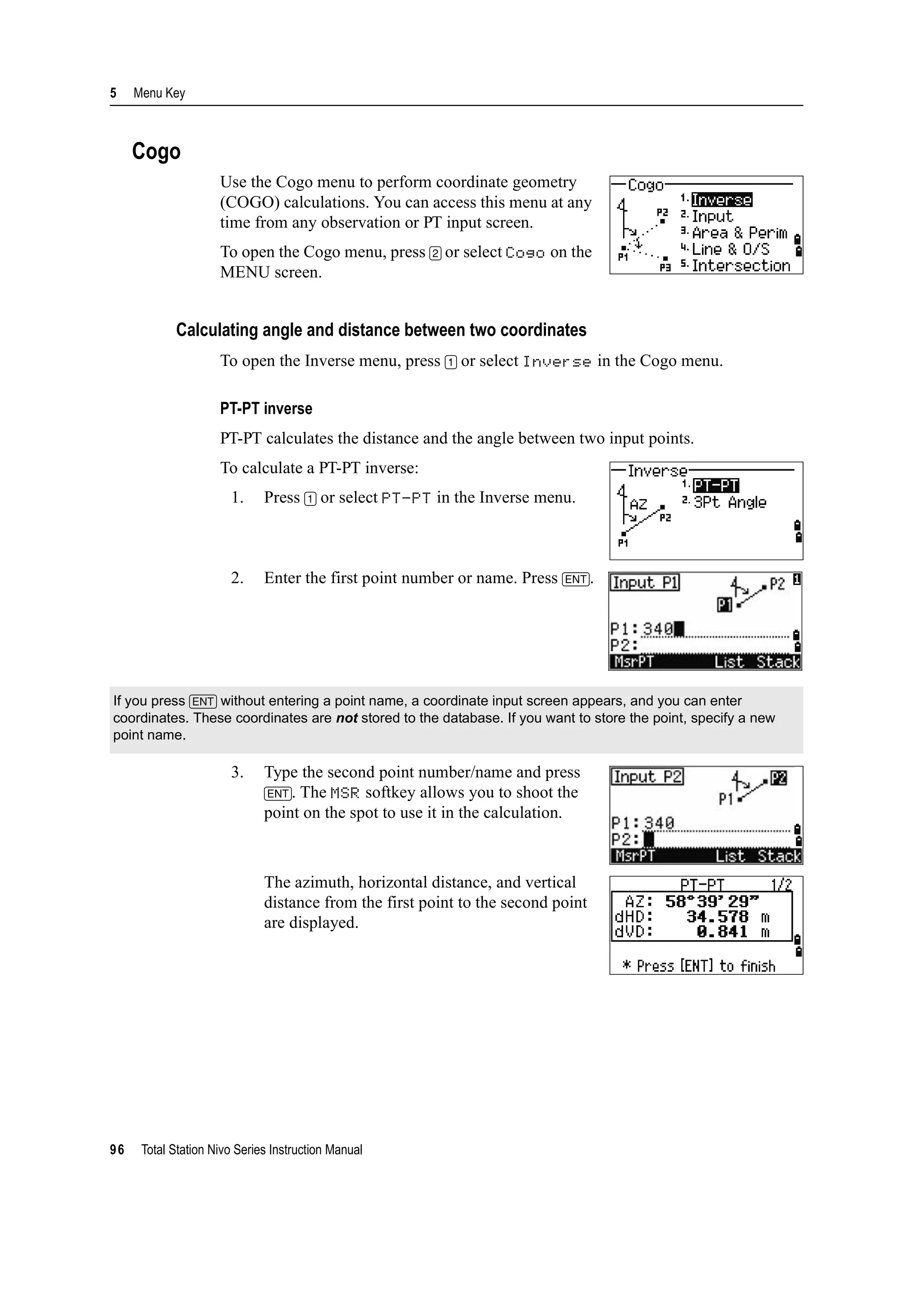 5 Menu Key
96 Total Station Nivo Series Instruction Manual
Cogo
Use the Cogo menu to perform coordinate geometry
(COGO) calculations. You can access this menu at any
time from any observation or PT input screen.
To open the Cogo menu, press [2] or select Cogo on the
MENU screen.
Calculating angle and distance between two coordinates
To open the Inverse menu, press [1] or select Inverse in the Cogo menu.
PT-PT inverse
PT-PT calculates the distance and the angle between two input points.
To calculate a PT-PT inverse:
1. Press [1] or select PT-PT in the Inverse menu.
2. Enter the first point number or name. Press [ENT].
3. Type the second point number/name and press
[ENT]. The MSR softkey allows you to shoot the
point on the spot to use it in the calculation.
The azimuth, horizontal distance, and vertical
distance from the first point to the second point
are displayed.
If you press [ENT] without entering a point name, a coordinate input screen appears, and you can enter
coordinates. These coordinates are not stored to the database. If you want to store the point, specify a new
point name.
 