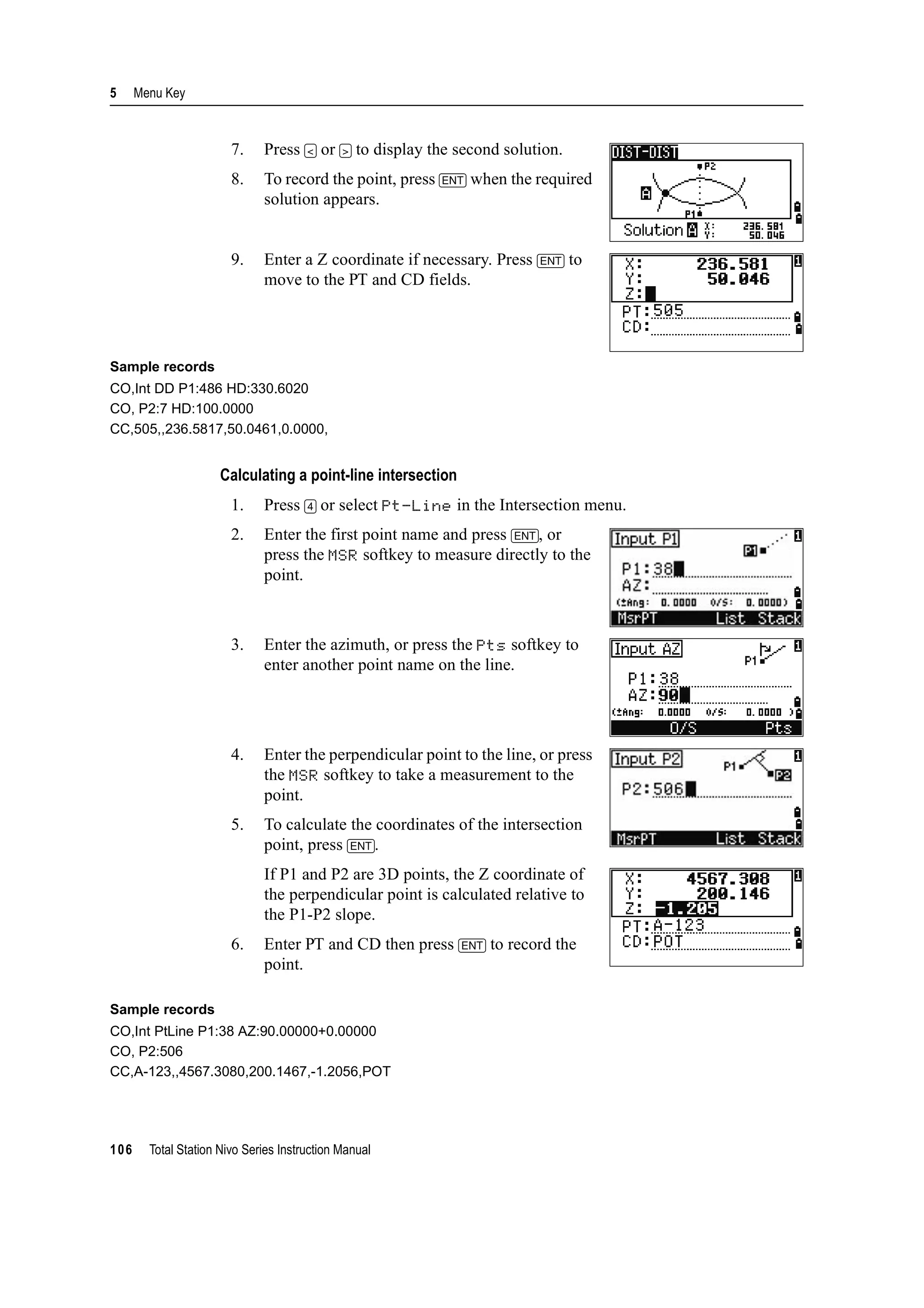 5 Menu Key
106 Total Station Nivo Series Instruction Manual
7. Press [<] or [>] to display the second solution.
8. To record the point, press [ENT] when the required
solution appears.
9. Enter a Z coordinate if necessary. Press [ENT] to
move to the PT and CD fields.
Sample records
CO,Int DD P1:486 HD:330.6020
CO, P2:7 HD:100.0000
CC,505,,236.5817,50.0461,0.0000,
Calculating a point-line intersection
1. Press [4] or select Pt-Line in the Intersection menu.
2. Enter the first point name and press [ENT], or
press the MSR softkey to measure directly to the
point.
3. Enter the azimuth, or press the Pts softkey to
enter another point name on the line.
4. Enter the perpendicular point to the line, or press
the MSR softkey to take a measurement to the
point.
5. To calculate the coordinates of the intersection
point, press [ENT].
If P1 and P2 are 3D points, the Z coordinate of
the perpendicular point is calculated relative to
the P1-P2 slope.
6. Enter PT and CD then press [ENT] to record the
point.
Sample records
CO,Int PtLine P1:38 AZ:90.00000+0.00000
CO, P2:506
CC,A-123,,4567.3080,200.1467,-1.2056,POT
 