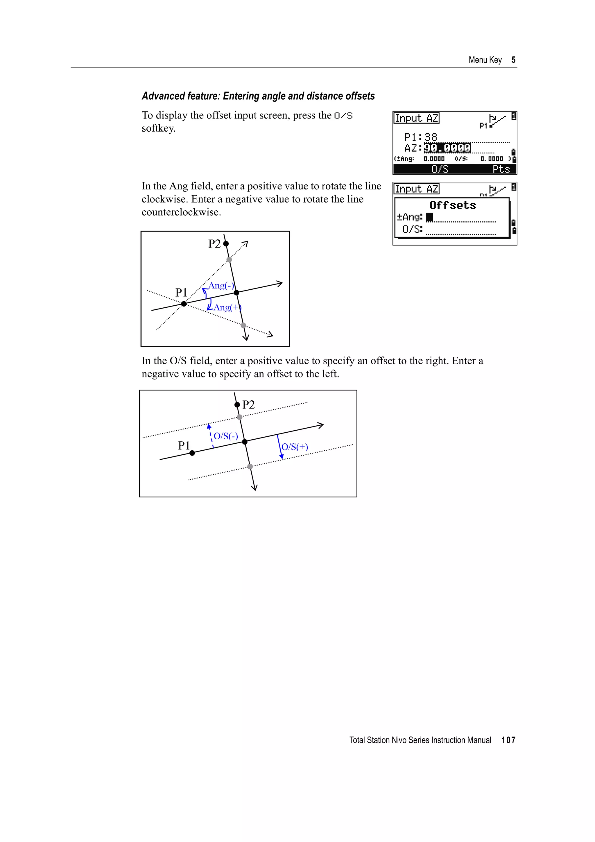 Total Station Nivo Series Instruction Manual 107
Menu Key 5
Advanced feature: Entering angle and distance offsets
To display the offset input screen, press the O/S
softkey.
In the Ang field, enter a positive value to rotate the line
clockwise. Enter a negative value to rotate the line
counterclockwise.
In the O/S field, enter a positive value to specify an offset to the right. Enter a
negative value to specify an offset to the left.
 