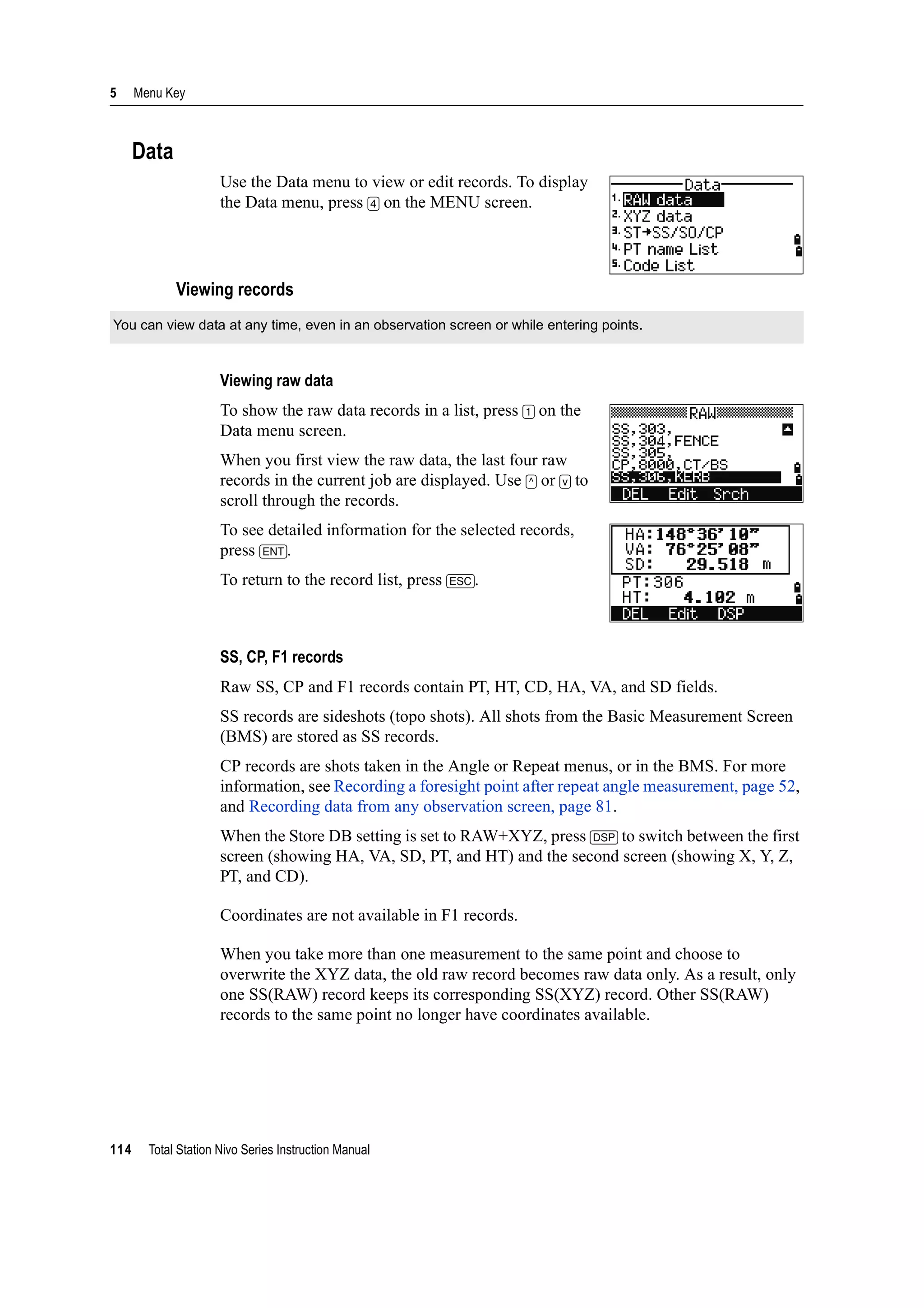 5 Menu Key
114 Total Station Nivo Series Instruction Manual
Data
Use the Data menu to view or edit records. To display
the Data menu, press [4] on the MENU screen.
Viewing records
Viewing raw data
To show the raw data records in a list, press [1] on the
Data menu screen.
When you first view the raw data, the last four raw
records in the current job are displayed. Use [^] or [v] to
scroll through the records.
To see detailed information for the selected records,
press [ENT].
To return to the record list, press [ESC].
SS, CP, F1 records
Raw SS, CP and F1 records contain PT, HT, CD, HA, VA, and SD fields.
SS records are sideshots (topo shots). All shots from the Basic Measurement Screen
(BMS) are stored as SS records.
CP records are shots taken in the Angle or Repeat menus, or in the BMS. For more
information, see Recording a foresight point after repeat angle measurement, page 52,
and Recording data from any observation screen, page 81.
When the Store DB setting is set to RAW+XYZ, press [DSP] to switch between the first
screen (showing HA, VA, SD, PT, and HT) and the second screen (showing X, Y, Z,
PT, and CD).
Coordinates are not available in F1 records.
When you take more than one measurement to the same point and choose to
overwrite the XYZ data, the old raw record becomes raw data only. As a result, only
one SS(RAW) record keeps its corresponding SS(XYZ) record. Other SS(RAW)
records to the same point no longer have coordinates available.
You can view data at any time, even in an observation screen or while entering points.
 