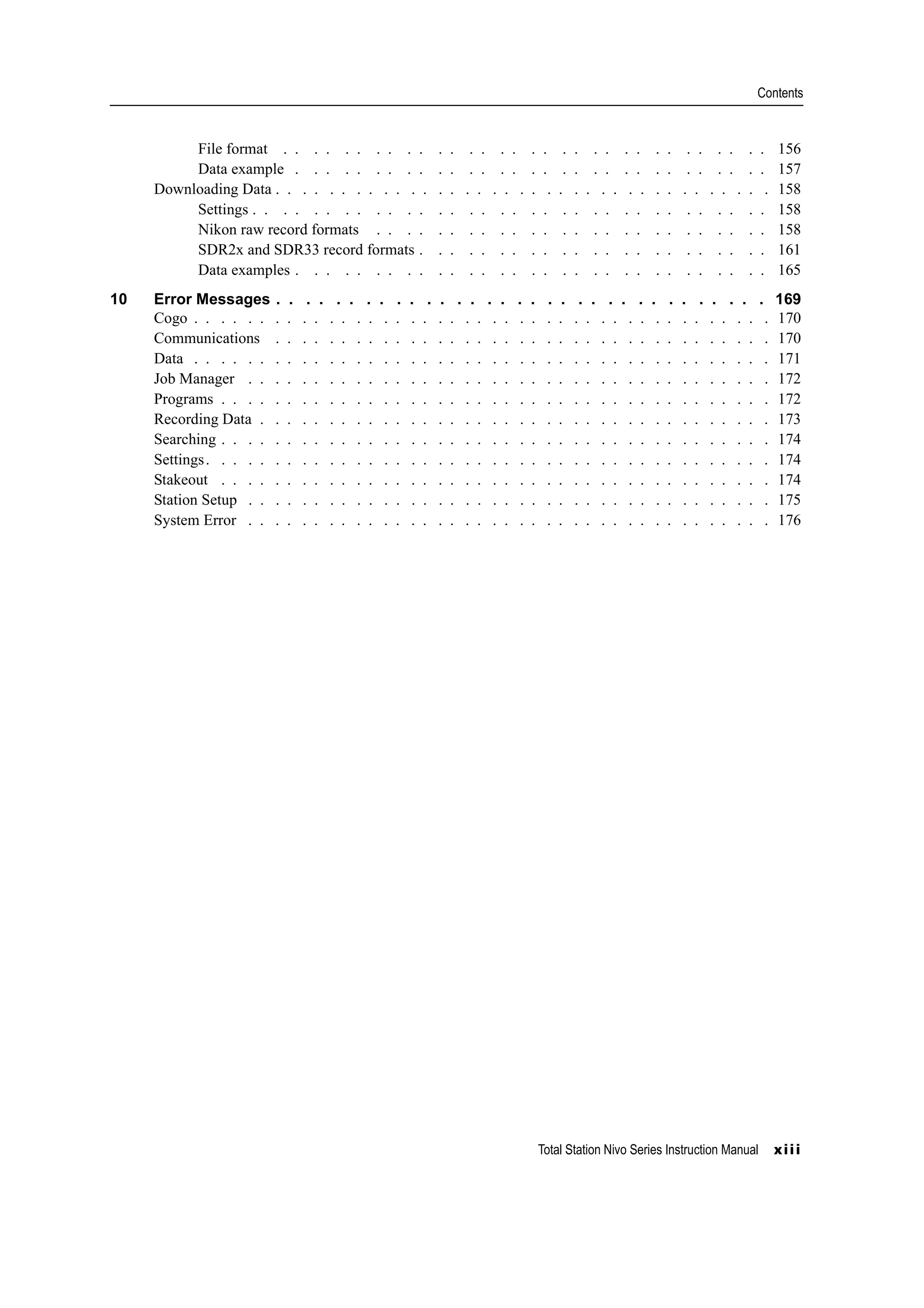 Total Station Nivo Series Instruction Manual xiii
Contents
File format . . . . . . . . . . . . . . . . . . . . . . . . . . . . . . . . 156
Data example . . . . . . . . . . . . . . . . . . . . . . . . . . . . . . . 157
Downloading Data . . . . . . . . . . . . . . . . . . . . . . . . . . . . . . . . . . . . . 158
Settings . . . . . . . . . . . . . . . . . . . . . . . . . . . . . . . . . . 158
Nikon raw record formats . . . . . . . . . . . . . . . . . . . . . . . . . . 158
SDR2x and SDR33 record formats . . . . . . . . . . . . . . . . . . . . . . . 161
Data examples . . . . . . . . . . . . . . . . . . . . . . . . . . . . . . . 165
10 Error Messages . . . . . . . . . . . . . . . . . . . . . . . . . . . . . . . . . 169
Cogo . . . . . . . . . . . . . . . . . . . . . . . . . . . . . . . . . . . . . . . . . . . 170
Communications . . . . . . . . . . . . . . . . . . . . . . . . . . . . . . . . . . . . . 170
Data . . . . . . . . . . . . . . . . . . . . . . . . . . . . . . . . . . . . . . . . . . . 171
Job Manager . . . . . . . . . . . . . . . . . . . . . . . . . . . . . . . . . . . . . . . 172
Programs . . . . . . . . . . . . . . . . . . . . . . . . . . . . . . . . . . . . . . . . . 172
Recording Data . . . . . . . . . . . . . . . . . . . . . . . . . . . . . . . . . . . . . . 173
Searching . . . . . . . . . . . . . . . . . . . . . . . . . . . . . . . . . . . . . . . . . 174
Settings. . . . . . . . . . . . . . . . . . . . . . . . . . . . . . . . . . . . . . . . . . 174
Stakeout . . . . . . . . . . . . . . . . . . . . . . . . . . . . . . . . . . . . . . . . . 174
Station Setup . . . . . . . . . . . . . . . . . . . . . . . . . . . . . . . . . . . . . . . 175
System Error . . . . . . . . . . . . . . . . . . . . . . . . . . . . . . . . . . . . . . . 176
 